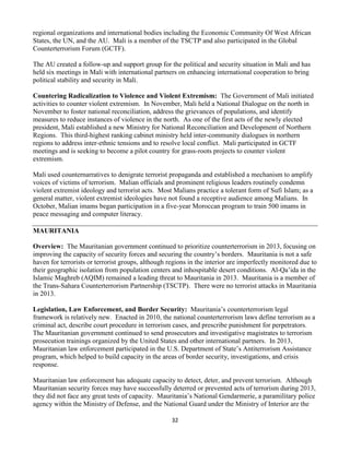 32
regional organizations and international bodies including the Economic Community Of West African
States, the UN, and the AU. Mali is a member of the TSCTP and also participated in the Global
Counterterrorism Forum (GCTF).
The AU created a follow-up and support group for the political and security situation in Mali and has
held six meetings in Mali with international partners on enhancing international cooperation to bring
political stability and security in Mali.
Countering Radicalization to Violence and Violent Extremism: The Government of Mali initiated
activities to counter violent extremism. In November, Mali held a National Dialogue on the north in
November to foster national reconciliation, address the grievances of populations, and identify
measures to reduce instances of violence in the north. As one of the first acts of the newly elected
president, Mali established a new Ministry for National Reconciliation and Development of Northern
Regions. This third-highest ranking cabinet ministry held inter-community dialogues in northern
regions to address inter-ethnic tensions and to resolve local conflict. Mali participated in GCTF
meetings and is seeking to become a pilot country for grass-roots projects to counter violent
extremism.
Mali used counternarratives to denigrate terrorist propaganda and established a mechanism to amplify
voices of victims of terrorism. Malian officials and prominent religious leaders routinely condemn
violent extremist ideology and terrorist acts. Most Malians practice a tolerant form of Sufi Islam; as a
general matter, violent extremist ideologies have not found a receptive audience among Malians. In
October, Malian imams began participation in a five-year Moroccan program to train 500 imams in
peace messaging and computer literacy.
MAURITANIA
Overview: The Mauritanian government continued to prioritize counterterrorism in 2013, focusing on
improving the capacity of security forces and securing the country’s borders. Mauritania is not a safe
haven for terrorists or terrorist groups, although regions in the interior are imperfectly monitored due to
their geographic isolation from population centers and inhospitable desert conditions. Al-Qa’ida in the
Islamic Maghreb (AQIM) remained a leading threat to Mauritania in 2013. Mauritania is a member of
the Trans-Sahara Counterterrorism Partnership (TSCTP). There were no terrorist attacks in Mauritania
in 2013.
Legislation, Law Enforcement, and Border Security: Mauritania’s counterterrorism legal
framework is relatively new. Enacted in 2010, the national counterterrorism laws define terrorism as a
criminal act, describe court procedure in terrorism cases, and prescribe punishment for perpetrators.
The Mauritanian government continued to send prosecutors and investigative magistrates to terrorism
prosecution trainings organized by the United States and other international partners. In 2013,
Mauritanian law enforcement participated in the U.S. Department of State’s Antiterrorism Assistance
program, which helped to build capacity in the areas of border security, investigations, and crisis
response.
Mauritanian law enforcement has adequate capacity to detect, deter, and prevent terrorism. Although
Mauritanian security forces may have successfully deterred or prevented acts of terrorism during 2013,
they did not face any great tests of capacity. Mauritania’s National Gendarmerie, a paramilitary police
agency within the Ministry of Defense, and the National Guard under the Ministry of Interior are the
 