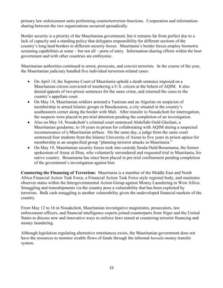 33
primary law enforcement units performing counterterrorism functions. Cooperation and information-
sharing between the two organizations occurred sporadically.
Border security is a priority of the Mauritanian government, but it remains far from perfect due to a
lack of capacity and a standing policy that delegates responsibility for different sections of the
country’s long land borders to different security forces. Mauritania’s border forces employ biometric
screening capabilities at some – but not all – ports of entry. Information-sharing efforts within the host
government and with other countries are embryonic.
Mauritanian authorities continued to arrest, prosecute, and convict terrorists. In the course of the year,
the Mauritanian judiciary handled five individual terrorism-related cases:
 On April 14, the Supreme Court of Mauritania upheld a death sentence imposed on a
Mauritanian citizen convicted of murdering a U.S. citizen at the behest of AQIM. It also
denied appeals of two prison sentences for the same crime, and returned the cases to the
country’s appellate court.
 On May 14, Mauritanian soldiers arrested a Tunisian and an Algerian on suspicion of
membership in armed Islamic groups in Bassikounou, a city situated in the country’s
southeastern corner along the border with Mali. After transfer to Nouakchott for interrogation,
the suspects were placed in pre-trial detention pending the completion of an investigation.
 Also on May 14, Nouakchott’s criminal court sentenced Abdellahi Ould Gheilani, a
Mauritanian gendarme, to 10 years in prison for collaborating with AQIM during a suspected
reconnaissance of a Mauritanian airbase. On the same day, a judge from the same court
sentenced four students from the Islamic University of Aioun to five years in prison apiece for
membership in an unspecified group “planning terrorist attacks in Mauritania.”
 On May 19, Mauritanian security forces took into custody Senda Ould Bouamama, the former
spokesman of Ansar al-Dine, who voluntarily surrendered and requested trial in Mauritania, his
native country. Bouamama has since been placed in pre-trial confinement pending completion
of the government’s investigation against him.
Countering the Financing of Terrorism: Mauritania is a member of the Middle East and North
Africa Financial Action Task Force, a Financial Action Task Force-style regional body, and maintains
observer status within the Intergovernmental Action Group against Money Laundering in West Africa.
Smuggling and transshipments via the country pose a vulnerability that has been exploited by
terrorists. Bulk cash smuggling is another vulnerability given the undeveloped financial markets of the
country.
From May 12 to 16 in Nouakchott, Mauritanian investigative magistrates, prosecutors, law
enforcement officers, and financial intelligence experts joined counterparts from Niger and the United
States to discuss new and innovative ways to enforce laws aimed at countering terrorist financing and
money laundering.
Although legislation regulating alternative remittances exists, the Mauritanian government does not
have the resources to monitor sizable flows of funds through the informal hawala money transfer
system.
 