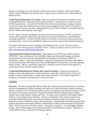 36
Resource constraints across the spectrum of basic needs such as electricity, radios, and reliable
vehicles made it difficult for the Government of Niger to carry out effective law enforcement and
border security.
Countering the Financing of Terrorism: Niger is a member of the Inter-Governmental Action
Group against Money Laundering in West Africa (GIABA), a Financial Action Task Force-style
(FATF) regional body. A recent FATF/GIABA West Africa terrorism finance typology featured
several case studies from Niger that involved bulk cash smuggling and the export of munitions to
support Nigerian terrorist activities. Kidnapping for ransom is also a problem, as proceeds from this
activity finance terrorist groups in the region.
In 2013, Niger’s financial intelligence unit, known by its French acronym, CENTIF, continued to
become fully operational, added staff, and improved its physical infrastructure and information-
technology capabilities. In 2013, CENTIF carried out a number of awareness-raising activities for
reporting entities, and received a handful of suspicious transaction reports from financial institutions.
For further information on money laundering and financial crimes, see the 2014 International
Narcotics Control Strategy Report (INCSR), Volume 2, Money Laundering and Financial Crimes:
http://www.state.gov/j/inl/rls/nrcrpt/index.htm.
Regional and International Cooperation: Niger deployed over 800 troops to Mali as part of
MINUSMA. Niger continued to work with Mali, Algeria, and Mauritania through a combined
counterterrorism center called the General Staff Joint Operations Committee (CEMOC) in
Tamanrasset, Algeria. Niger increased efforts to improve joint patrols and operations with Algeria,
conducted joint patrols with Nigeria and Chad, and held high-level discussions with Libya regarding
border security. The EU continued its support for a 50-person team in Niger to build capacity in
countering terrorism and other organized crime.
Countering Radicalization to Violence and Violent Extremism: Nigerien government-led
initiatives to provide employment to released prisoners, especially to returnees from Libya, have
sought to counter radicalization to violence and violent extremism. In November, Niger held a
conference on strategic communication to counter terrorism.
NIGERIA
Overview: The terrorist group Boko Haram (BH), and a splinter group commonly known as Ansaru,
carried out kidnappings, killings, bombings, and attacks on civilian and military targets in northern
Nigeria, resulting in over one thousand deaths, injuries, and significant destruction of property in 2013.
The states where attacks occurred most frequently included Adamawa, Bauchi, Borno, Gombe,
Kaduna, Kano, Kogi, Plateau, Taraba, and Yobe. No attacks were conducted in the Federal Capital
Territory or the southern states of Nigeria. The area of operations of the violent extremists was
somewhat limited following the Government of Nigeria’s declaring a State of Emergency in the
northeastern states of Adamawa, Borno, and Yobe in May. Suspected BH and Ansaru attackers killed
Nigerian government and security officials, and BH killed civilians of both the Islamic and Christian
faiths. Several citizens from Western nations – although no Americans – were kidnapped and held
hostage. Some of the hostages were released and others were killed by their captors. Operations to
counter BH and Ansaru were led by the Nigerian military.
 