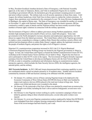 37
In May, President Goodluck Jonathan declared a State of Emergency, with National Assembly
approval, in the states of Adamawa, Borno, and Yobe in northeastern Nigeria for six months.
According to government officials, the declaration gave the government sweeping powers to search
and arrest without warrants. The military took over all security operations in those three states. Until
August, the military headed up a Joint Task Force in these states to combat the violent extremists. In
August, these operations were transferred to the command of a new 7th Army Division, headquartered
in Maiduguri, the capital of Borno state. The State of Emergency was extended for another six months
on November 15, again with National Assembly approval. Despite the drastic measures, BH has
continued to conduct a spate of attacks and the Nigerian military has been roundly accused of large
numbers of human rights violations in connection with the military operations.
The Government of Nigeria’s efforts to address grievances among Northern populations, which
includes high unemployment and a dearth of basic services, made little progress. Some state
governments in the North attempted to increase education and employment opportunities, but with
almost no support from the federal government. The United States called on the Nigerian government
to employ a more comprehensive strategy to address Boko Haram that combines security efforts with
political and development efforts to reduce Boko Haram’s appeal, address the legitimate concerns of
the people of northern Nigeria, and protect the rights of all of Nigeria’s citizens.
Nigerian-U.S. counterterrorism cooperation increased in 2013; the U.S.-Nigeria Binational
Commission Regional Security Working Group was hosted by the Nigerian government in Abuja in
August. In June, the United States and Nigeria co-hosted the Global Counterterrorism Forum (GCTF)
workshop on the Criminal Justice Sector and Rule of Law held in Abuja. Nigeria has also been an
active participant in other GCTF events in the region. The Government of Nigeria formally requested
assistance from the United States to develop an intelligence fusion cell, the Joint Terrorist Branch
(JTAB), in order to streamline coordination and information sharing on counterterrorism matters
among key agencies, which includes the State Security Service (SSS), the intelligence agencies, the
national police, and the military.
2013 Terrorist Incidents: In 2013, BH and Ansaru demonstrated their continuing capability to carry
out coordinated attacks carried out attacks primarily in 10 northern states. Notable terrorist incidents
committed by elements of BH and factions claiming to be affiliated with BH, included:
 On January 19, a military convoy of buses carrying Nigerian troops to be deployed to the
Economic Community of West African States (ECOWAS) forces in Mali were bombed by
improvised explosive devices (IEDs) placed in the road near Lokoja in Kogi state. Seven
soldiers were killed and dozens were wounded in the attack.
 On January 29, the motorcade of the Emir of Kano was attacked by armed men on motorcycles.
Four people were killed, including the Emir’s driver and two bodyguards; several more were
wounded.
 On February 8, nine Nigerian women working in a polio vaccination campaign in Kano were
killed by gunmen riding in three-wheeled motorcycles; several other polio workers were
injured.
 On February 16, seven non-Nigerian construction workers employed by Italian firm SETRACO
were kidnapped from their company housing compound in Bauchi state and taken hostage.
None of the seven hostages had been freed by year’s end.
 