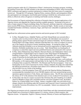 39
capacity programs under the U.S. Department of State’s Antiterrorism Assistance program, including
the training of more than 120 NPF members in the detection and handling of IEDs, which increased the
NPD’s awareness and capacity to protect and preserve evidence from the crime scene of a suspected
terrorist act. Through the ATA program, Nigerian Police, customs officials, and immigration officers
also participated in an interagency rural border patrol training to build the law enforcement sector’s
ability to effectively utilize all agencies in tackling rural border security challenges.
The Government of Nigeria instituted the collection of biometric data for passport applications of all
Nigerian citizens and upgraded the Nigerian machine-readable passports. Screening at the ports of
entry of major airports in Nigeria including Abuja, Port Harcourt, and Kano improved, with passenger
name records (PNR) being collected in advance for commercial flights. Border security at rural and
extended land borders with Benin, Cameroon, Niger, and Chad were vulnerable to exploitation by BH
and Ansaru.
Significant law enforcement actions against terrorists and terrorist groups in 2013 included:
 In May, Mustapha Fawaz, Abdallah Thahini, and Talal Ahmad Roda were arrested after a
weapons cache was discovered at a Kano city residence; the individuals were accused of
plotting attacks against Western and Israeli targets for Lebanese Hizballah. On November 29,
Federal High Court Judge Adeniyi Ademola ruled that there was a lack of evidence to convict
any of the suspects on terrorist or money laundering charges. In issuing his ruling, Jude
Ademola noted that Hizballah is not an international terrorist organization in Nigeria and that
therefore, Hizballah membership was not a crime. Talal Ahmad Roda was found guilty of
conspiracy to unlawfully import and store prohibited firearms and sentenced to life in prison.
 In May, Salisu Mohammed, Inusa Mukailu, Danzumi Haruna, and Abdulsalami Adamu were
arraigned before a Federal High Court as suspects in the Abuja-based UN Headquarters
bombing of August 2011. They had been arrested in September 2011 and charged with four
counts of terrorism for the bomb attack that killed 23 persons and wounded 75 others.
 On November 15, a Federal High Court in Abuja sentenced Mustapha Umar, a self-confessed
BH member, to life imprisonment with hard labor for the April 26, 2012 bombing of SOJ Plaza
in Kaduna State occupied by THIS DAY, The Moment and The Sun newspapers. Umar was
found guilty on one count of terrorism by Justice Adeniyi Ademola; the judge also ordered that
the federal government pay 150 million naira (about US $1 million) to the relatives of those
who lost their lives as a result of the bombing.
 In December, a Joint Investigation Team (JIT) set up by the Nigerian Defense Headquarters
recommended the immediate trial of over 500 BH suspects who were arrested during security
operations against terrorists in Yobe, Borno, and Adamawa states. The JIT also recommended
the release of 167 of the detainees from detention and a review of about 614 inconclusive cases.
 In December, the trial of a suspect accused of the Christmas Day 2011 bombing of a Catholic
church at Madalla in Niger state concluded with the conviction of Kabiru Umar, aka Kabiru
Sokoto, by a Federal High Court in Abuja. Sokoto, a member of BH, was convicted on two
charges related to the bombing under the Economic and Financial Crimes Commission (EFCC)
Act and the Terrorism (Prevention) Act, 2011 (as amended). Sokoto was sentenced to life
imprisonment.
The Nigerian government actively cooperated with the United States and other international partners to
prevent further acts of terrorism in Nigeria against U.S. citizens, citizens of third countries, and
Nigerian citizens. In September, Nigeria’s Attorney General, Ministry of Justice and Department of
 