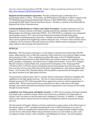 42
Narcotics Control Strategy Report (INCSR), Volume 2, Money Laundering and Financial Crimes:
http://www.state.gov/j/inl/rls/nrcrpt/index.htm.
Regional and International Cooperation: Rwanda continued to play a leadership role in
peacekeeping efforts in Africa. In November, the RNP deployed 140 officers to Mali in support of the
UN Multidimensional Integrated Stabilization Mission in Mali (MINUSMA), which is currently
commanded by RDF Major General Jean-Bosco Kazura. Rwanda is a member of the Partnership for
Regional East Africa Counterterrorism.
Countering Radicalization to Violence and Violent Extremism: Rwanda continued to carry out
programs to welcome returnees to Rwanda, including demobilized combatants from the Forces
Démocratiques de Libération du Rwanda (FDLR). Over 200 FDLR ex-combatants were reintegrated
into Rwandan society in 2013, after receiving training and assistance through the Rwandan
Demobilization and Reintegration Commission. Rwanda welcomed back over 20,000 refugees and
other citizens expelled from neighboring countries during the year. For both civilian returnees and ex-
combatants, the Government of Rwanda carried out extensive public relations campaigns to reach
target audiences and encourage their peaceful return.
SENEGAL
Overview: The Government of Senegal is a Trans-Sahara Counterterrorism Partnership (TSCTP)
nation; addressing the crisis in Mali and countering violent extremism were among its highest foreign
policy priorities in 2013. It has contributed more than 900 troops to the UN Multidimensional
Integrated Stabilization Mission in Mali (MINUSMA) and worked to enhance the capabilities of its
police, gendarme, intelligence, and military forces to fight terrorist threats. In June 2013, Senegal’s
Minister of Interior, General Pathe Seck, announced the development of the “Kaaraange Plan”
(“Protection Plan” in Wolof) aimed at anticipating and preventing threats from terrorist groups. The
three-year plan will be a joint effort between the police and gendarmerie, with training support from
France. In November 2013, President Macky Sall also publicly requested that the Senegalese army
pay special attention to the fight against terrorism.
The government worked closely with U.S. military and law enforcement officials to strengthen their
capabilities in the fight against terrorism. The risk of violent extremism and terrorist activity in
Senegal increased in 2013 following public threats against the country by terrorist organizations in
northern Mali. While actual terrorist activity remained lower than in other parts of the Sahel,
Senegal’s government remained concerned that terrorist organizations were crossing into the country
through its porous borders.
Legislation, Law Enforcement, and Border Security: In 2007, the Government of Senegal amended
its criminal code to establish criminal offenses for terrorist acts as defined in the Organization of
African Unity Convention on the Prevention and Combating of Terrorism. In addition, 12 separate
articles in the criminal code provide the Government of Senegal the authority to prosecute terrorist
activities.
The Government of Senegal’s Ministry of Justice made positive improvements in the effectiveness of
the judicial system in 2013, including reinstituting the Court of Illicit Enrichment to try cases of
corruption. Efforts to strengthen the criminal justice systems in Senegal included multiple training
sessions for law enforcement officers and government executives on such matters as crime scene
investigation, border security, cyber criminality, and kidnapping for ransom. Several Senegalese
 