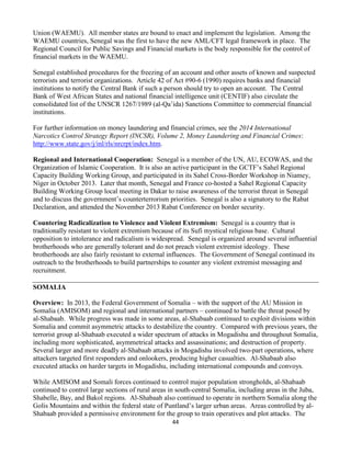 44
Union (WAEMU). All member states are bound to enact and implement the legislation. Among the
WAEMU countries, Senegal was the first to have the new AML/CFT legal framework in place. The
Regional Council for Public Savings and Financial markets is the body responsible for the control of
financial markets in the WAEMU.
Senegal established procedures for the freezing of an account and other assets of known and suspected
terrorists and terrorist organizations. Article 42 of Act #90-6 (1990) requires banks and financial
institutions to notify the Central Bank if such a person should try to open an account. The Central
Bank of West African States and national financial intelligence unit (CENTIF) also circulate the
consolidated list of the UNSCR 1267/1989 (al-Qa’ida) Sanctions Committee to commercial financial
institutions.
For further information on money laundering and financial crimes, see the 2014 International
Narcotics Control Strategy Report (INCSR), Volume 2, Money Laundering and Financial Crimes:
http://www.state.gov/j/inl/rls/nrcrpt/index.htm.
Regional and International Cooperation: Senegal is a member of the UN, AU, ECOWAS, and the
Organization of Islamic Cooperation. It is also an active participant in the GCTF’s Sahel Regional
Capacity Building Working Group, and participated in its Sahel Cross-Border Workshop in Niamey,
Niger in October 2013. Later that month, Senegal and France co-hosted a Sahel Regional Capacity
Building Working Group local meeting in Dakar to raise awareness of the terrorist threat in Senegal
and to discuss the government’s counterterrorism priorities. Senegal is also a signatory to the Rabat
Declaration, and attended the November 2013 Rabat Conference on border security.
Countering Radicalization to Violence and Violent Extremism: Senegal is a country that is
traditionally resistant to violent extremism because of its Sufi mystical religious base. Cultural
opposition to intolerance and radicalism is widespread. Senegal is organized around several influential
brotherhoods who are generally tolerant and do not preach violent extremist ideology. These
brotherhoods are also fairly resistant to external influences. The Government of Senegal continued its
outreach to the brotherhoods to build partnerships to counter any violent extremist messaging and
recruitment.
SOMALIA
Overview: In 2013, the Federal Government of Somalia – with the support of the AU Mission in
Somalia (AMISOM) and regional and international partners – continued to battle the threat posed by
al-Shabaab. While progress was made in some areas, al-Shabaab continued to exploit divisions within
Somalia and commit asymmetric attacks to destabilize the country. Compared with previous years, the
terrorist group al-Shabaab executed a wider spectrum of attacks in Mogadishu and throughout Somalia,
including more sophisticated, asymmetrical attacks and assassinations; and destruction of property.
Several larger and more deadly al-Shabaab attacks in Mogadishu involved two-part operations, where
attackers targeted first responders and onlookers, producing higher casualties. Al-Shabaab also
executed attacks on harder targets in Mogadishu, including international compounds and convoys.
While AMISOM and Somali forces continued to control major population strongholds, al-Shabaab
continued to control large sections of rural areas in south-central Somalia, including areas in the Juba,
Shabelle, Bay, and Bakol regions. Al-Shabaab also continued to operate in northern Somalia along the
Golis Mountains and within the federal state of Puntland’s larger urban areas. Areas controlled by al-
Shabaab provided a permissive environment for the group to train operatives and plot attacks. The
 
