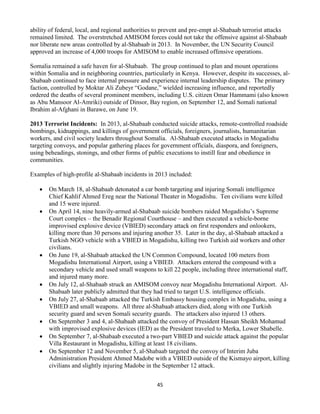 45
ability of federal, local, and regional authorities to prevent and pre-empt al-Shabaab terrorist attacks
remained limited. The overstretched AMISOM forces could not take the offensive against al-Shabaab
nor liberate new areas controlled by al-Shabaab in 2013. In November, the UN Security Council
approved an increase of 4,000 troops for AMISOM to enable increased offensive operations.
Somalia remained a safe haven for al-Shabaab. The group continued to plan and mount operations
within Somalia and in neighboring countries, particularly in Kenya. However, despite its successes, al-
Shabaab continued to face internal pressure and experience internal leadership disputes. The primary
faction, controlled by Moktar Ali Zubeyr “Godane,” wielded increasing influence, and reportedly
ordered the deaths of several prominent members, including U.S. citizen Omar Hammami (also known
as Abu Mansoor Al-Amriki) outside of Dinsor, Bay region, on September 12, and Somali national
Ibrahim al-Afghani in Barawe, on June 19.
2013 Terrorist Incidents: In 2013, al-Shabaab conducted suicide attacks, remote-controlled roadside
bombings, kidnappings, and killings of government officials, foreigners, journalists, humanitarian
workers, and civil society leaders throughout Somalia. Al-Shabaab executed attacks in Mogadishu
targeting convoys, and popular gathering places for government officials, diaspora, and foreigners,
using beheadings, stonings, and other forms of public executions to instill fear and obedience in
communities.
Examples of high-profile al-Shabaab incidents in 2013 included:
 On March 18, al-Shabaab detonated a car bomb targeting and injuring Somali intelligence
Chief Kahlif Ahmed Ereg near the National Theater in Mogadishu. Ten civilians were killed
and 15 were injured.
 On April 14, nine heavily-armed al-Shabaab suicide bombers raided Mogadishu’s Supreme
Court complex – the Benadir Regional Courthouse – and then executed a vehicle-borne
improvised explosive device (VBIED) secondary attack on first responders and onlookers,
killing more than 30 persons and injuring another 35. Later in the day, al-Shabaab attacked a
Turkish NGO vehicle with a VBIED in Mogadishu, killing two Turkish aid workers and other
civilians.
 On June 19, al-Shabaab attacked the UN Common Compound, located 100 meters from
Mogadishu International Airport, using a VBIED. Attackers entered the compound with a
secondary vehicle and used small weapons to kill 22 people, including three international staff,
and injured many more.
 On July 12, al-Shabaab struck an AMISOM convoy near Mogadishu International Airport. Al-
Shabaab later publicly admitted that they had tried to target U.S. intelligence officials.
 On July 27, al-Shabaab attacked the Turkish Embassy housing complex in Mogadishu, using a
VBIED and small weapons. All three al-Shabaab attackers died, along with one Turkish
security guard and seven Somali security guards. The attackers also injured 13 others.
 On September 3 and 4, al-Shabaab attacked the convoy of President Hassan Sheikh Mohamud
with improvised explosive devices (IED) as the President traveled to Merka, Lower Shabelle.
 On September 7, al-Shabaab executed a two-part VBIED and suicide attack against the popular
Villa Restaurant in Mogadishu, killing at least 18 civilians.
 On September 12 and November 5, al-Shabaab targeted the convoy of Interim Juba
Administration President Ahmed Madobe with a VBIED outside of the Kismayo airport, killing
civilians and slightly injuring Madobe in the September 12 attack.
 
