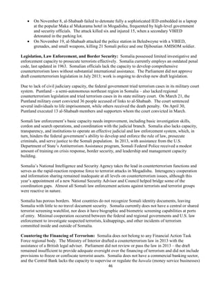 46
 On November 8, al-Shabaab failed to detonate fully a sophisticated IED embedded in a laptop
at the popular Maka al Mukarama hotel in Mogadishu, frequented by high-level government
and security officials. The attack killed six and injured 15, when a secondary VBIED
detonated in the parking lot.
 On November 19, al-Shabaab attacked the police station in Beledweyne with a VBIED,
grenades, and small weapons, killing 21 Somali police and one Djiboutian AMISOM soldier.
Legislation, Law Enforcement, and Border Security: Somalia possessed limited investigative and
enforcement capacity to prosecute terrorists effectively. Somalia currently employs an outdated penal
code, last updated in 1963. Somalian officials lack the capacity to develop comprehensive
counterterrorism laws without substantial international assistance. The Parliament did not approve
draft counterterrorism legislation in July 2013; work is ongoing to develop new draft legislation.
Due to lack of civil judiciary capacity, the federal government tried terrorism cases in its military court
system. Puntland – a semi-autonomous northeast region in Somalia – also lacked regional
counterterrorism legislation and tried terrorism cases in its state military court. On March 21, the
Puntland military court convicted 36 people accused of links to al-Shabaab. The court sentenced
several individuals to life imprisonment, while others received the death penalty. On April 30,
Puntland executed 13 al-Shabaab members and supporters whom the court convicted in March.
Somali law enforcement’s basic capacity needs improvement, including basic investigation skills,
cordon and search operations, and coordination with the judicial branch. Somalia also lacks capacity,
transparency, and institutions to operate an effective judicial and law enforcement system, which, in
turn, hinders the federal government’s ability to develop and enforce the rule of law, prosecute
criminals, and serve justice to the Somali population. In 2013, with assistance from the U.S.
Department of State’s Antiterrorism Assistance program, Somali Federal Police received a modest
amount of training on crisis response, border security, and leadership and management capacity
building.
Somalia’s National Intelligence and Security Agency takes the lead in counterterrorism functions and
serves as the rapid-reaction response force to terrorist attacks in Mogadishu. Interagency cooperation
and information sharing remained inadequate at all levels on counterterrorism issues, although this
year’s appointment of a new National Security Advisor and Council helped bridge some of the
coordination gaps. Almost all Somali law enforcement actions against terrorists and terrorist groups
were reactive in nature.
Somalia has porous borders. Most countries do not recognize Somali identity documents, leaving
Somalia with little to no travel document security. Somalia currently does not have a central or shared
terrorist screening watchlist, nor does it have biographic and biometric screening capabilities at ports
of entry. Minimal cooperation occurred between the federal and regional governments and U.S. law
enforcement to investigate suspected terrorists, kidnappings, and other incidents of terrorism
committed inside and outside of Somalia.
Countering the Financing of Terrorism: Somalia does not belong to any Financial Action Task
Force regional body. The Ministry of Interior drafted a counterterrorism law in 2013 with the
assistance of a British legal adviser. Parliament did not review or pass the law in 2013 – the draft
remained insufficient to provide adequate oversight over the financing of terrorism and did not include
provisions to freeze or confiscate terrorist assets. Somalia does not have a commercial banking sector,
and the Central Bank lacks the capacity to supervise or regulate the hawala (money service businesses)
 