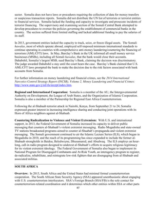 47
sector. Somalia does not have laws or procedures requiring the collection of data for money transfers
or suspicious transaction reports. Somalia did not distribute the UN list of terrorists or terrorist entities
to financial services. Somalia lacked the funding and capacity to investigate and prosecute incidents of
terrorist financing. The supervisory and examining section of the Somali Central Bank attempted to
develop procedures to oversee the policies governing the establishment of commercial banks in the
country. The section suffered from limited staffing and lacked additional funding to pay the salaries of
its staff.
In 2013, government entities lacked the capacity to track, seize, or freeze illegal assets. The Somali
hawalas, most of which operate abroad, employed self-imposed minimum international standards to
continue operating in countries with comprehensive anti-money laundering/countering the financing of
terrorism (AML/CFT) laws. In May, Barclay’s Bank in the UK informed all small money service
businesses (MSBs), including all Somali hawalas, that the bank would close their accounts.
Dahabshil, Somalia’s largest MSB, sued Barclay’s Bank, claiming the decision was discriminatory.
The judge awarded Dahabshil a stay until the court hears the case. Barclay’s Bank claimed that U.S.
AML/CFT laws prompted the bank to make the decision due to the risk factors associated with bank
accounts from Somalia.
For further information on money laundering and financial crimes, see the 2014 International
Narcotics Control Strategy Report (INCSR), Volume 2, Money Laundering and Financial Crimes:
http://www.state.gov/j/inl/rls/nrcrpt/index.htm.
Regional and International Cooperation: Somalia is a member of the AU, the Intergovernmental
Authority on Development, the League of Arab States, and the Organization of Islamic Cooperation.
Somalia is also a member of the Partnership for Regional East Africa Counterterrorism.
Following the al-Shabaab terrorist attack in Nairobi, Kenya, from September 21 to 24, Somalia
expressed greater interest in increasing intelligence sharing and conducting joint operations with its
Horn of Africa neighbors against al-Shabaab.
Countering Radicalization to Violence and Violent Extremism: With U.S. and international
support, in 2013, the Federal Government of Somalia increased its capacity to deliver public
messaging that counters al-Shabaab’s violent extremist messaging. Radio Mogadishu and state-owned
TV stations broadcasted programs aimed to counter al-Shaabab’s propaganda and violent extremist
messaging. The Somali government continued to air the Islamic Lecture Series (ILS), which began in
Mogadishu in 2010, and the reach of its programming has since expanded to include the former al-
Shabaab strongholds in Baidoa, Beledweyne, Dhusamared, and Abudwaq. The ILS employs an hour-
long, call-in radio program designed to undercut al-Shabaab’s efforts to acquire religious legitimacy
for its violent extremist ideology. The Federal Government of Somalia also began to implement its
National Program for Disengaged Combatants and At-Risk Youth, an interagency program to register,
de-radicalize, rehabilitate, and reintegrate low-risk fighters that are disengaging from al-Shabaab and
associated militias.
SOUTH AFRICA
Overview: In 2013, South Africa and the United States had minimal formal counterterrorism
cooperation. The South African State Security Agency (SSA) appeared unenthusiastic about engaging
with U.S. counterterrorism interlocutors. SSA’s Foreign Branch (SSA/FB) is the sole contact for
counterterrorism-related coordination and it determines which other entities within SSA or other parts
 