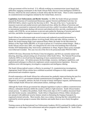 48
of the government will be involved. U.S. officials working on counterterrorism issues largely had
difficulties engaging counterparts in the South African Police Service Crime Intelligence (SAPS/CI)
Division, which has the arrest authority in South Africa that the SSA lacks. There is some cooperation
on counterterrorism investigations initiated by the United States, however.
Legislation, Law Enforcement, and Border Security: In 2004, the South African government
enacted the Protection of Constitutional Democracy against Terrorist and Related Activities Act
(POCDATARA), which it used for the first time in 2012. The aim of the Act is “to provide for
measures to prevent and combat terrorist and related activities; define the offense of terrorism and
other offenses associated or connected with terrorist activities; codify Convention offenses; give effect
to international instruments dealing with terrorist and related activities; provide a mechanism to
comply with UNSCRs; set out measures to prevent and combat the financing of terrorist and related
activities; and define investigative measures in respect of terrorist and related activities.”
South African law enforcement made several arrests and conducted successful prosecutions in
furtherance of counterterrorism offenses involving South Africa and other African countries. In
March, the South Gauteng High Court sentenced Henry Okah, the leader for the Movement for
Defence of the Niger-Delta (MEND), to 24 years in prison on 13 terrorism-related charges. Okah, a
South African citizen since 2003, was charged for his role in the twin bombings that rocked the
October 2010 Independence Day Anniversary celebrations in Abuja, Nigeria where scores of people
were killed and wounded. This case was one of the first to be prosecuted under POCDATARA.
SAPS/CI Division, Directorate for Priority Crime Investigation, and SSA are currently tasked with
detecting, deterring, and preventing acts of terrorism within South Africa. The National Prosecuting
Authority (NPA) is involved from the beginning of most counterterrorism investigations and
prosecutes such cases. All entities possess the knowledge, resources, intelligence capabilities, and
sophisticated techniques to effectively implement current counterterrorism legislation. However,
problems exist with interagency investigative cooperation and intelligence sharing.
The South African judicial system is effective in assisting U.S. counterterrorism investigations.
Appropriate South African entities have exhibited occasional willingness to fully cooperate with
prosecutorial and extradition requests.
Overall cooperation with South African law enforcement has gradually improved during the past five
years in cases of U.S. government-initiated counterterrorism investigations. However, due to
allegations of corruption, attrition, the lack of receipt of timely intelligence requests, and bureaucracy
within multiple South African law enforcement entities, challenges remain.
Although the South African government has adequate legislation in place to address counterterrorism
offenses, substantial obstacles inhibit the country’s ability to fight terrorism. South African borders
remain porous. To address this problem, South Africa took steps in 2013 to address document fraud
and other border security vulnerabilities. South Africa’s Department of Home Affairs introduced a
new passport with additional security features aimed at eliminating the forging of passports by
organized criminal networks. Most recently, there was evidence showing that this vulnerability was
exploited by terrorist groups to assume false identities and enable them to move freely throughout
Africa.
Training courses at the International Law Enforcement Academy (ILEA) continued for midlevel police
managers in a wide range of law enforcement and police programs until September 30. South Africa
 