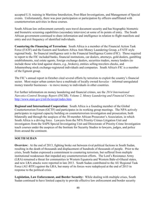49
accepted U.S. training in Maritime Interdiction, Post-Blast Investigations, and Management of Special
events. Unfortunately, there was poor participation or participation by officers unaffiliated with
counterterrorism activities in these courses.
South African law enforcement currently uses travel document security and has biographic biometric
and biometric screening capabilities (secondary interview) at some of its points of entry. The South
African government continued to share information and intelligence in relation to flight manifests and
entry and exit frequency of identified individuals.
Countering the Financing of Terrorism: South Africa is a member of the Financial Action Task
Force (FATF) and the Eastern and Southern Africa Anti-Money Laundering Group, a FATF-style
regional body. Its financial intelligence unit is the Financial Intelligence Centre (FIC). Those required
to report to the FIC included banks, financial institutions, car dealers, attorneys, gold dealers, gambling
establishments, real estate agents, foreign exchange dealers, securities traders, money lenders (to
include those who lend against shares, e.g., brokers), entities selling travelers checks, and
Johannesburg stock exchange-registered individuals and companies. South Africa's FIC is a member
of the Egmont group.
The FIC’s annual report in October cited several efforts by terrorists to exploit the country’s financial
sector. Most major urban centers have a multitude of locally owned hawalas – informal unregulated
money transfer businesses – to move money to individuals in other countries.
For further information on money laundering and financial crimes, see the 2014 International
Narcotics Control Strategy Report (INCSR), Volume 2, Money Laundering and Financial Crimes:
http://www.state.gov/j/inl/rls/nrcrpt/index.htm.
Regional and International Cooperation: South Africa is a founding member of the Global
Counterterrorism Forum (GCTF) and participates in its working group meetings. The NPA actively
participates in regional capacity building on counterterrorism investigation and prosecution, both
bilaterally and through the auspices of the 30-member African Prosecutor’s Association, in which
South Africa is a driving force. Lawyers from the NPA Priority Crimes Litigation Unit and
investigators from the SAPS Special Investigating Unit and Directorate of Priority Crime Investigation
teach courses under the auspices of the Institute for Security Studies to lawyers, judges, and police
from around the continent.
SOUTH SUDAN
Overview: At the end of 2013, fighting broke out between rival political factions in South Sudan,
resulting in the death of thousands and displacement of hundreds of thousands of people. Prior to the
crisis, South Sudan expressed a commitment to countering terrorism, but suffered from multiple
institutional weaknesses that impeded any counterterrorism efforts. The Lord’s Resistance Army
(LRA) remained a threat for communities in Western Equatoria and Western Bahr-el-Ghazal states,
and new LRA attacks were reported in late 2013. South Sudan contributed to the AU Regional Task
Force (AU-RTF) against the LRA, but many of its forces were redeployed at the end of 2013 in
response to the political crisis.
Legislation, Law Enforcement, and Border Security: While dealing with multiple crises, South
Sudan continued to have limited capacity to provide effective law enforcement and border security
 