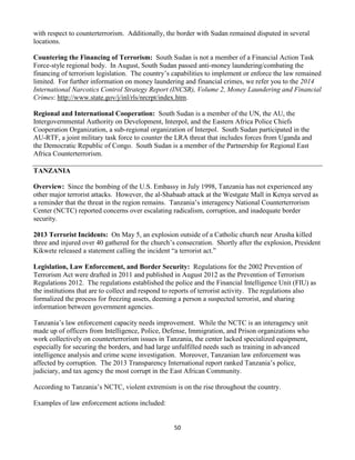 50
with respect to counterterrorism. Additionally, the border with Sudan remained disputed in several
locations.
Countering the Financing of Terrorism: South Sudan is not a member of a Financial Action Task
Force-style regional body. In August, South Sudan passed anti-money laundering/combating the
financing of terrorism legislation. The country’s capabilities to implement or enforce the law remained
limited. For further information on money laundering and financial crimes, we refer you to the 2014
International Narcotics Control Strategy Report (INCSR), Volume 2, Money Laundering and Financial
Crimes: http://www.state.gov/j/inl/rls/nrcrpt/index.htm.
Regional and International Cooperation: South Sudan is a member of the UN, the AU, the
Intergovernmental Authority on Development, Interpol, and the Eastern Africa Police Chiefs
Cooperation Organization, a sub-regional organization of Interpol. South Sudan participated in the
AU-RTF, a joint military task force to counter the LRA threat that includes forces from Uganda and
the Democratic Republic of Congo. South Sudan is a member of the Partnership for Regional East
Africa Counterterrorism.
TANZANIA
Overview: Since the bombing of the U.S. Embassy in July 1998, Tanzania has not experienced any
other major terrorist attacks. However, the al-Shabaab attack at the Westgate Mall in Kenya served as
a reminder that the threat in the region remains. Tanzania’s interagency National Counterterrorism
Center (NCTC) reported concerns over escalating radicalism, corruption, and inadequate border
security.
2013 Terrorist Incidents: On May 5, an explosion outside of a Catholic church near Arusha killed
three and injured over 40 gathered for the church’s consecration. Shortly after the explosion, President
Kikwete released a statement calling the incident “a terrorist act.”
Legislation, Law Enforcement, and Border Security: Regulations for the 2002 Prevention of
Terrorism Act were drafted in 2011 and published in August 2012 as the Prevention of Terrorism
Regulations 2012. The regulations established the police and the Financial Intelligence Unit (FIU) as
the institutions that are to collect and respond to reports of terrorist activity. The regulations also
formalized the process for freezing assets, deeming a person a suspected terrorist, and sharing
information between government agencies.
Tanzania’s law enforcement capacity needs improvement. While the NCTC is an interagency unit
made up of officers from Intelligence, Police, Defense, Immigration, and Prison organizations who
work collectively on counterterrorism issues in Tanzania, the center lacked specialized equipment,
especially for securing the borders, and had large unfulfilled needs such as training in advanced
intelligence analysis and crime scene investigation. Moreover, Tanzanian law enforcement was
affected by corruption. The 2013 Transparency International report ranked Tanzania’s police,
judiciary, and tax agency the most corrupt in the East African Community.
According to Tanzania’s NCTC, violent extremism is on the rise throughout the country.
Examples of law enforcement actions included:
 