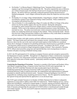 51
 On October 7, in Mtwara Region’s Makolionga Forest, Tanzanian Police arrested 11 men
ranging in age from teenagers through their late 30s. The police reported the men as followers
of a violent extremist imam who had been forced out of a mosque in Zanzibar and another in
Mtwara. He and his followers reportedly conducted unarmed training and possessed al-
Shabaab propaganda. Local villagers informed the police about the suspicious activities of the
group.
 On October 23, in Lulago village, Kilindi-Handeni, Tanga Region, a People’s Militia member
was killed by a group of men suspected of being violent extremists. Police conducted an
investigation and arrested four men.
 Also on October 23, in the neighboring village of Lwande, the Officer in Charge of the police
station was shot by another suspect who was also arrested. During the subsequent
investigations, police learned from local villagers about a violent extremist group that ran a
madrassa. Police went to the madrassa and encountered numerous women and children. The
men had run away. The police recovered some violent extremist materials and learned that the
leader was conducting martial arts training for the students. Police arrested the leader. Parents
from the local village entrusted their children to the madrassa so they could obtain an education
and were unaware of the violent extremist teachings.
Tanzania shares borders with eight countries and lacks sufficient resources to adequately patrol those
borders. The larger border posts and airports have passport security, including access to watchlists.
However, that is not the case in the more rural and coastal regions as their borders are considered
porous due to shortages in manpower for patrolling and because electrical power is unreliable or absent
– leaving posts without access to communications networks. According to the NCTC, several
Tanzanian youth were arrested on illegal immigration charges in Kenya. Once returned to Tanzania,
NCTC officers interviewed the young men and reported that they were crossing Kenya in route to
Somalia with plans of joining al-Shabaab training camps.
In 2013, the FIU participated in U.S. training on computer forensics and anti-corruption sponsored by
the Department of Justice and DHS. Through the U.S. Department of State’s Antiterrorism Assistance
program, Tanzania’s law enforcement community received training and enabling equipment to build
their capacities in the areas of border security – particularly maritime security – investigations, and
crisis response.
Countering the Financing of Terrorism: Tanzania is a member of the Eastern and Southern Africa
Anti-Money Laundering Group, a Financial Action Task Force (FATF)-style regional body. In
October, the FATF noted that Tanzania took steps towards improving its anti-money
laundering/countering the financing of terrorism (AML/CFT) regime but called attention to its
remaining deficiency under its agreed action plan: the establishment and implementation of adequate
procedures to identify and freeze terrorist assets. Tanzania’s Financial Intelligence Unit (FIU) is
responsible for combating money laundering and terrorist finance. The FIU applied for membership to
the Egmont Group and reported that the application is at an advanced stage.
The FATF again included Tanzania in its October 18 Public Statement for its failure to adequately
implement its action plan to address noted AML/CFT deficiencies. Mobile banking services, such as
Mpesa and AirtelMoney, continued to expand rapidly in Tanzania, opening up formerly underserved
rural areas to formal banking, but also creating new vulnerabilities in the financial sector. The central
bank of Tanzania estimated that the equivalent of US $650 million is transferred each month through
such mobile transfers. The FIU received 68 suspicious transaction reports in 2013, a significant
increase from 2012.
 