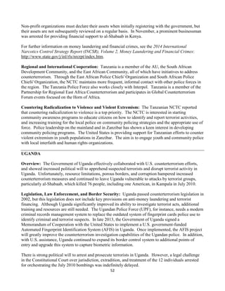 52
Non-profit organizations must declare their assets when initially registering with the government, but
their assets are not subsequently reviewed on a regular basis. In November, a prominent businessman
was arrested for providing financial support to al-Shabaab in Kenya.
For further information on money laundering and financial crimes, see the 2014 International
Narcotics Control Strategy Report (INCSR), Volume 2, Money Laundering and Financial Crimes:
http://www.state.gov/j/inl/rls/nrcrpt/index.htm.
Regional and International Cooperation: Tanzania is a member of the AU, the South African
Development Community, and the East African Community, all of which have initiatives to address
counterterrorism. Through the East African Police Chiefs' Organization and South African Police
Chiefs' Organization, the NCTC maintains more frequent, informal contact with other police forces in
the region. The Tanzania Police Force also works closely with Interpol. Tanzania is a member of the
Partnership for Regional East Africa Counterterrorism and participates in Global Counterterrorism
Forum events focused on the Horn of Africa.
Countering Radicalization to Violence and Violent Extremism: The Tanzanian NCTC reported
that countering radicalization to violence is a top priority. The NCTC is interested in starting
community awareness programs to educate citizens on how to identify and report terrorist activities,
and increasing training for the local police on community policing strategies and the appropriate use of
force. Police leadership on the mainland and in Zanzibar has shown a keen interest in developing
community policing programs. The United States is providing support for Tanzanian efforts to counter
violent extremism in youth populations in Zanzibar. The aim is to engage youth and community police
with local interfaith and human rights organizations.
UGANDA
Overview: The Government of Uganda effectively collaborated with U.S. counterterrorism efforts,
and showed increased political will to apprehend suspected terrorists and disrupt terrorist activity in
Uganda. Unfortunately, resource limitations, porous borders, and corruption hampered increased
counterterrorism measures and continued to leave Uganda vulnerable to attacks by terrorist groups,
particularly al-Shabaab, which killed 76 people, including one American, in Kampala in July 2010.
Legislation, Law Enforcement, and Border Security: Uganda passed counterterrorism legislation in
2002, but this legislation does not include key provisions on anti-money laundering and terrorist
financing. Although Uganda significantly improved its ability to investigate terrorist acts, additional
training and resources are still needed. The Ugandan Police Force (UPF), for instance, needs a modern
criminal records management system to replace the outdated system of fingerprint cards police use to
identify criminal and terrorist suspects. In late 2013, the Government of Uganda signed a
Memorandum of Cooperation with the United States to implement a U.S. government-funded
Automated Fingerprint Identification System (AFIS) in Uganda. Once implemented, the AFIS project
will greatly improve the counterterrorism investigation capabilities of the Ugandan police. In addition,
with U.S. assistance, Uganda continued to expand its border control system to additional points of
entry and upgrade this system to capture biometric information.
There is strong political will to arrest and prosecute terrorists in Uganda. However, a legal challenge
in the Constitutional Court over jurisdiction, extradition, and treatment of the 12 individuals arrested
for orchestrating the July 2010 bombings was indefinitely delayed.
 