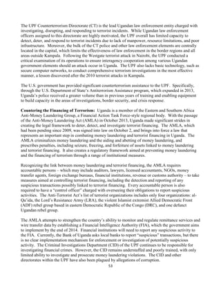 53
The UPF Counterterrorism Directorate (CT) is the lead Ugandan law enforcement entity charged with
investigating, disrupting, and responding to terrorist incidents. While Ugandan law enforcement
officers assigned to this directorate are highly motivated, the UPF overall has limited capacity to
detect, deter, and respond to terrorist incidents due to lack of manpower, resource limitations, and poor
infrastructure. Moreover, the bulk of the CT police and other law enforcement elements are centrally
located in the capital, which limits the effectiveness of law enforcement in the border regions and all
areas outside Kampala. Following the Westgate terrorist attack in Nairobi, the UPF conducted a
critical examination of its operations to ensure interagency cooperation among various Ugandan
government elements should an attack occur in Uganda. The UPF also lacks basic technology, such as
secure computer networks, to conduct comprehensive terrorism investigations in the most effective
manner, a lesson discovered after the 2010 terrorist attacks in Kampala.
The U.S. government has provided significant counterterrorism assistance to the UPF. Specifically,
through the U.S. Department of State’s Antiterrorism Assistance program, which expanded in 2013,
Uganda’s police received a greater volume than in previous years of training and enabling equipment
to build capacity in the areas of investigations, border security, and crisis response.
Countering the Financing of Terrorism: Uganda is a member of the Eastern and Southern Africa
Anti-Money Laundering Group, a Financial Action Task Force-style regional body. With the passage
of the Anti-Money Laundering Act (AMLA) in October 2013, Uganda made significant strides in
creating the legal framework to deter, detect, and investigate terrorist financing. The AMLA, which
had been pending since 2009, was signed into law on October 2, and brings into force a law that
represents an important step in combating money laundering and terrorist financing in Uganda. The
AMLA criminalizes money laundering and the aiding and abetting of money laundering, and
prescribes penalties, including seizure, freezing, and forfeiture of assets linked to money laundering
and terrorist financing. It also creates a regulatory framework aimed at preventing money laundering
and the financing of terrorism through a range of institutional measures.
Recognizing the link between money laundering and terrorist financing, the AMLA requires
accountable persons – which may include auditors, lawyers, licensed accountants, NGOs, money
transfer agents, foreign exchange bureaus, financial institutions, revenue or customs authority – to take
measures aimed at controlling terrorist financing, including the detection and reporting of any
suspicious transactions possibly linked to terrorist financing. Every accountable person is also
required to have a “control officer” charged with overseeing their obligations to report suspicious
activities. The Anti-Terrorist Act’s list of terrorist organizations includes only four organizations: al-
Qa’ida, the Lord’s Resistance Army (LRA), the violent Islamist extremist Allied Democratic Front
(ADF) rebel group based in eastern Democratic Republic of the Congo (DRC), and one defunct
Ugandan rebel group.
The AMLA attempts to strengthen the country’s ability to monitor and regulate remittance services and
wire transfer data by establishing a Financial Intelligence Authority (FIA), which the government aims
to implement by the end of 2014. Financial institutions will need to report any suspicious activity to
the FIA. Currently, the Bank of Uganda asks local banks to report “suspicious” transactions, but there
is no clear implementation mechanism for enforcement or investigation of potentially suspicious
activity. The Criminal Investigations Department (CID) of the UPF continues to be responsible for
investigating financial crimes. However, the CID remains understaffed and poorly trained, with only
limited ability to investigate and prosecute money laundering violations. The CID and other
directorates within the UPF have also been plagued by allegations of corruption.
 