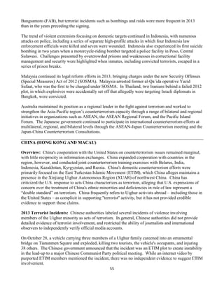 55
Bangsamoro (FAB), but terrorist incidents such as bombings and raids were more frequent in 2013
than in the years preceding the signing.
The trend of violent extremists focusing on domestic targets continued in Indonesia, with numerous
attacks on police, including a series of separate high-profile attacks in which four Indonesia law
enforcement officials were killed and seven were wounded. Indonesia also experienced its first suicide
bombing in two years when a motorcycle-riding bomber targeted a police facility in Poso, Central
Sulawesi. Challenges presented by overcrowded prisons and weaknesses in correctional facility
management and security were highlighted when inmates, including convicted terrorists, escaped in a
series of prison breaks.
Malaysia continued its legal reform efforts in 2013, bringing charges under the new Security Offenses
(Special Measures) Act of 2012 (SOSMA). Malaysia arrested former al-Qa’ida operative Yazid
Sufaat, who was the first to be charged under SOSMA. In Thailand, two Iranians behind a failed 2012
plot, in which explosives were accidentally set off that allegedly were targeting Israeli diplomats in
Bangkok, were convicted.
Australia maintained its position as a regional leader in the fight against terrorism and worked to
strengthen the Asia-Pacific region’s counterterrorism capacity through a range of bilateral and regional
initiatives in organizations such as ASEAN, the ASEAN Regional Forum, and the Pacific Island
Forum. The Japanese government continued to participate in international counterterrorism efforts at
multilateral, regional, and bilateral levels through the ASEAN-Japan Counterterrorism meeting and the
Japan-China Counterterrorism Consultations.
CHINA (HONG KONG AND MACAU)
Overview: China's cooperation with the United States on counterterrorism issues remained marginal,
with little reciprocity in information exchanges. China expanded cooperation with countries in the
region, however, and conducted joint counterterrorism training exercises with Belarus, India,
Indonesia, Kazakhstan, Kyrgyzstan, and Russia. China's domestic counterterrorism efforts were
primarily focused on the East Turkestan Islamic Movement (ETIM), which China alleges maintains a
presence in the Xinjiang Uighur Autonomous Region (XUAR) of northwest China. China has
criticized the U.S. response to acts China characterizes as terrorism, alleging that U.S. expressions of
concern over the treatment of China's ethnic minorities and deficiencies in rule of law represent a
“double standard” on terrorism. China frequently refers to Uighur activists abroad – including those in
the United States – as complicit in supporting "terrorist" activity, but it has not provided credible
evidence to support those claims.
2013 Terrorist Incidents: Chinese authorities labeled several incidents of violence involving
members of the Uighur minority as acts of terrorism. In general, Chinese authorities did not provide
detailed evidence of terrorist involvement, and restricted the ability of journalists and international
observers to independently verify official media accounts.
On October 28, a vehicle carrying three members of a Uighur family careened into an ornamental
bridge on Tiananmen Square and exploded, killing two tourists, the vehicle's occupants, and injuring
38 others. The Chinese government announced that the incident was an ETIM plot to create instability
in the lead-up to a major Chinese Communist Party political meeting. While an internet video by
purported ETIM members mentioned the incident, there was no independent evidence to suggest ETIM
involvement.
 