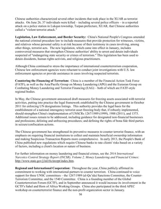 56
Chinese authorities characterized several other incidents that took place in the XUAR as terrorist
attacks. On June 26, 37 individuals were killed – including several police officers – in a reported
attack on a police station in Lukqun township, Turpan prefecture, XUAR, that Chinese authorities
called a "violent terrorist attack."
Legislation, Law Enforcement, and Border Security: China's National People's Congress amended
the national criminal procedure law to include measures that provide protection for witnesses, victims,
and relatives whose personal safety is at risk because of their testimony in cases involving, among
other things, terrorist acts. The new legislation, which came into effect in January, includes
controversial measures that strengthen Chinese authorities' ability to arrest and detain individuals
suspected of "endangering state security or crimes of terrorism." This legislation has been used to
detain dissidents, human rights activists, and religious practitioners.
Although China continued to stress the importance of international counterterrorism cooperation,
Chinese law enforcement agencies were reluctant to conduct joint investigations with U.S. law
enforcement agencies or provide assistance in cases involving suspected terrorists.
Countering the Financing of Terrorism: China is a member of the Financial Action Task Force
(FATF), as well as the Asia/Pacific Group on Money Laundering (APG) and the Eurasian Group on
Combating Money Laundering and Terrorist Financing (EAG) – both of which are FATF-style
regional bodies.
In May, the Chinese government announced draft measures for freezing assets associated with terrorist
activities, putting into practice the legal framework established by the Chinese government in October
2011 for enforcing UN designations listings. This authority provides the legal basis for the
establishment of a national interagency terrorist asset freezing body that, if robustly implemented,
should strengthen China's implementation of UNSCRs 1267/1989 (1999), 1988 (2011), and 1373.
Additional issues remain to be addressed, including guidance for designated non-financial businesses
and professions; delisting and unfreezing procedures; and defining the rights of bona fide third parties
in seizure/confiscation actions.
The Chinese government has strengthened its preventive measures to counter terrorist finance, with an
emphasis on requiring financial institutions to collect and maintain beneficial ownership information
and making Suspicious Transaction Reports more comprehensive. In early 2013, the People's Bank of
China published new regulations which require Chinese banks to rate clients' risks based on a variety
of factors, including a client's location or nature of business.
For further information on money laundering and financial crimes, see the 2014 International
Narcotics Control Strategy Report (INCSR), Volume 2, Money Laundering and Financial Crimes:
http://www.state.gov/j/inl/rls/nrcrpt/index.htm.
Regional and International Cooperation: Throughout the year, China publicly affirmed its
commitment to working with international partners to counter terrorism. China continued to voice
support for three UNSC committees – the 1267/1989 (al-Qa’ida) Sanctions Committee, the Counter-
Terrorism Committee, and the 1540 Committee. China is a founding member of the Global
Counterterrorism Forum (GCTF), and in September announced it would increase its involvement in the
GCTF's Sahel and Horn of Africa Working Groups. China also participated in the third APEC
workshop on counterterrorist finance and the non-profit organization sector in January.
 