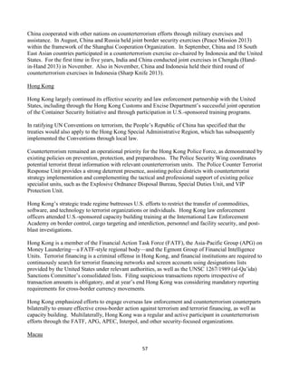 57
China cooperated with other nations on counterterrorism efforts through military exercises and
assistance. In August, China and Russia held joint border security exercises (Peace Mission 2013)
within the framework of the Shanghai Cooperation Organization. In September, China and 18 South
East Asian countries participated in a counterterrorism exercise co-chaired by Indonesia and the United
States. For the first time in five years, India and China conducted joint exercises in Chengdu (Hand-
in-Hand 2013) in November. Also in November, China and Indonesia held their third round of
counterterrorism exercises in Indonesia (Sharp Knife 2013).
Hong Kong
Hong Kong largely continued its effective security and law enforcement partnership with the United
States, including through the Hong Kong Customs and Excise Department’s successful joint operation
of the Container Security Initiative and through participation in U.S.-sponsored training programs.
In ratifying UN Conventions on terrorism, the People’s Republic of China has specified that the
treaties would also apply to the Hong Kong Special Administrative Region, which has subsequently
implemented the Conventions through local law.
Counterterrorism remained an operational priority for the Hong Kong Police Force, as demonstrated by
existing policies on prevention, protection, and preparedness. The Police Security Wing coordinates
potential terrorist threat information with relevant counterterrorism units. The Police Counter Terrorist
Response Unit provides a strong deterrent presence, assisting police districts with counterterrorist
strategy implementation and complementing the tactical and professional support of existing police
specialist units, such as the Explosive Ordnance Disposal Bureau, Special Duties Unit, and VIP
Protection Unit.
Hong Kong’s strategic trade regime buttresses U.S. efforts to restrict the transfer of commodities,
software, and technology to terrorist organizations or individuals. Hong Kong law enforcement
officers attended U.S.-sponsored capacity building training at the International Law Enforcement
Academy on border control, cargo targeting and interdiction, personnel and facility security, and post-
blast investigations.
Hong Kong is a member of the Financial Action Task Force (FATF), the Asia-Pacific Group (APG) on
Money Laundering—a FATF-style regional body—and the Egmont Group of Financial Intelligence
Units. Terrorist financing is a criminal offense in Hong Kong, and financial institutions are required to
continuously search for terrorist financing networks and screen accounts using designations lists
provided by the United States under relevant authorities, as well as the UNSC 1267/1989 (al-Qa’ida)
Sanctions Committee’s consolidated lists. Filing suspicious transactions reports irrespective of
transaction amounts is obligatory, and at year’s end Hong Kong was considering mandatory reporting
requirements for cross-border currency movements.
Hong Kong emphasized efforts to engage overseas law enforcement and counterterrorism counterparts
bilaterally to ensure effective cross-border action against terrorism and terrorist financing, as well as
capacity building. Multilaterally, Hong Kong was a regular and active participant in counterterrorism
efforts through the FATF, APG, APEC, Interpol, and other security-focused organizations.
Macau
 