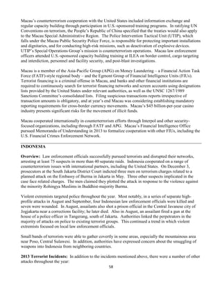 58
Macau’s counterterrorism cooperation with the United States included information exchange and
regular capacity building through participation in U.S.-sponsored training programs. In ratifying UN
Conventions on terrorism, the People’s Republic of China specified that the treaties would also apply
to the Macau Special Administrative Region. The Police Intervention Tactical Unit (UTIP), which
falls under the Macau Public Security Police Force, is responsible for protecting important installations
and dignitaries, and for conducting high-risk missions, such as deactivation of explosive devices.
UTIP’s Special Operations Group’s mission is counterterrorism operations. Macau law enforcement
officers attended U.S.-sponsored capacity building training at ILEA on border control, cargo targeting
and interdiction, personnel and facility security, and post-blast investigations.
Macau is a member of the Asia-Pacific Group (APG) on Money Laundering – a Financial Action Task
Force (FATF)-style regional body – and the Egmont Group of Financial Intelligence Units (FIUs).
Terrorist financing is a criminal offense in Macau, and banks and other financial institutions are
required to continuously search for terrorist financing networks and screen accounts using designations
lists provided by the United States under relevant authorities, as well as the UNSC 1267/1989
Sanctions Committee’s consolidated lists. Filing suspicious transactions reports irrespective of
transaction amounts is obligatory, and at year’s end Macau was considering establishing mandatory
reporting requirements for cross-border currency movements. Macau’s $45 billion-per-year casino
industry presents significant risks for the movement of illicit funds.
Macau cooperated internationally in counterterrorism efforts through Interpol and other security-
focused organizations, including through FATF and APG. Macau’s Financial Intelligence Office
pursued Memoranda of Understanding in 2013 to formalize cooperation with other FIUs, including the
U.S. Financial Crimes Enforcement Network.
INDONESIA
Overview: Law enforcement officials successfully pursued terrorists and disrupted their networks,
arresting at least 75 suspects in more than 40 separate raids. Indonesia cooperated on a range of
counterterrorism issues with international partners, including the United States. On December 3,
prosecutors at the South Jakarta District Court indicted three men on terrorism charges related to a
planned attack on the Embassy of Burma in Jakarta in May. Three other suspects implicated in the
case face related charges. The men claimed they plotted the attack in response to the violence against
the minority Rohingya Muslims in Buddhist-majority Burma.
Violent extremists targeted police throughout the year. Most notably, in a series of separate high-
profile attacks in August and September, four Indonesian law enforcement officials were killed and
seven were wounded. In August, assailants also shot a prison official in the Central Javanese city of
Jogjakarta near a corrections facility; he later died. Also in August, an assailant fired a gun at the
house of a police officer in Tangerang, south of Jakarta. Authorities linked the perpetrators in the
majority of attacks on police to existing terrorist groups. This continued a trend in which violent
extremists focused on local law enforcement officials.
Small bands of terrorists were able to gather covertly in some areas, especially the mountainous area
near Poso, Central Sulawesi. In addition, authorities have expressed concern about the smuggling of
weapons into Indonesia from neighboring countries.
2013 Terrorist Incidents: In addition to the incidents mentioned above, there were a number of other
attacks throughout the year:
 
