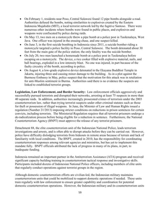 59
 On February 1, residents near Poso, Central Sulawesi found 12 pipe bombs alongside a road.
Authorities defused the bombs, noting similarities to explosives created by the Eastern
Indonesia Mujahidin (MIT), a local terrorist network led by the fugitive Santoso. There were
numerous other incidents where bombs were found in public places, and explosives and
weapons were confiscated by police during raids.
 On May 13, two men on a motorcycle threw a pipe bomb at a police post in Tasikmalaya, West
Java. One officer was injured in the ensuing chase, and one suspect killed.
 On June 3, in the first suicide bombing in Indonesia since 2011, a suicide bomber riding a
motorcycle targeted a police facility in Poso, Central Sulawesi. The bomb detonated about 30
feet from the main gate of the police station; the only fatality was the suicide bomber.
 On July 20, two men launched a homemade bomb at a police post in Tasikmalaya before
escaping on a motorcycle. The device, a rice cooker filled with explosive material, nails, and
ball bearings, exploded in a low-intensity blast. No one was injured, in part because of the
faulty circuitry of the bomb, according to police.
 On August 4, a low-grade explosive device detonated in the Ekayana Buddhist Temple in
Jakarta, injuring three and causing minor damage to the building. As in a plot against the
Burmese Embassy in May, police suspect that the motivation for this attack was in retaliation
for anti-Muslim sentiment in Burma. Authorities said there is no evidence the suspects are
linked to established terrorist groups.
Legislation, Law Enforcement, and Border Security: Law enforcement officials aggressively and
successfully pursued terrorists and disrupted their networks, arresting at least 75 suspects in more than
40 separate raids. In addition, authorities increasingly prosecuted crimes of terrorism under the 2003
counterterrorism law, rather than trying terrorist suspects under other criminal statutes such as those
for theft or possession of illegal weapons. In June, the Minister of Law and Human Rights issued a
regulation (Number 21/2013) imposing stricter conditions on reductions in prison sentences for certain
convicts, including terrorists. The Ministerial Regulation requires that all terrorist prisoners undergo a
de-radicalization process before being eligible for a reduction in sentence. Furthermore, the National
Counterterrorism Agency (BNPT) must approve the release of any terrorist prisoners.
Detachment 88, the elite counterterrorism unit of the Indonesian National Police, leads terrorism
investigations and arrests, and is often able to disrupt attacks before they can be carried out. However,
police have difficulty dislodging terrorists from hideouts in remote areas because of terrain and lack of
familiarity with local conditions. The BNPT, created in 2010, has the responsibility for coordinating
counterterrorism responses among relevant agencies and ministries, but has yet to implement this
mandate fully. BNPT officials attributed the lack of progress in many of its plans, in part, to
inadequate funding.
Indonesia remained an important partner in the Antiterrorism Assistance (ATA) program and received
significant capacity building training in counterterrorism tactical response and investigative skills.
Participants included dozens of Indonesian National Police officers, including members of elite units
that regularly conduct operations against terrorist groups in the region.
Although domestic counterterrorism efforts are civilian-led, the Indonesian military maintains
counterterrorism units that could be mobilized to support domestic operations if needed. These units
train regularly with law enforcement to ensure greater capability and coordination for potential
domestic counterterrorism operations. However, the Indonesian military and its counterterrorism units
 