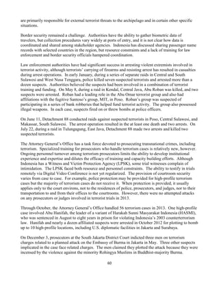 60
are primarily responsible for external terrorist threats to the archipelago and in certain other specific
situations.
Border security remained a challenge. Authorities have the ability to gather biometric data of
travelers, but collection procedures vary widely at ports of entry, and it is not clear how data is
coordinated and shared among stakeholder agencies. Indonesia has discussed sharing passenger name
records with selected countries in the region, but resource constraints and a lack of training for law
enforcement and border security officials hampered coordination.
Law enforcement authorities have had significant success in arresting violent extremists involved in
terrorist activity, although terrorists’ carrying of firearms and resisting arrest has resulted in casualties
during arrest operations. In early January, during a series of separate raids in Central and South
Sulawesi and West Nusa Tenggara, police killed seven suspected terrorists and arrested more than a
dozen suspects. Authorities believed the suspects had been involved in a combination of terrorist
training and funding. On May 8, during a raid in Kendal, Central Java, Abu Roban was killed, and two
suspects were arrested. Roban had a leading role in the Abu Omar terrorist group and also had
affiliations with the fugitive Santoso’s group, MIT, in Poso. Roban’s group was suspected of
participating in a series of bank robberies that helped fund terrorist activity. The group also possessed
illegal weapons. In each case, suspects fired on or threw bombs at police officers.
On June 11, Detachment 88 conducted raids against suspected terrorists in Poso, Central Sulawesi, and
Makassar, South Sulawesi. The arrest operation resulted in the at least one death and two arrests. On
July 22, during a raid in Tulungagung, East Java, Detachment 88 made two arrests and killed two
suspected terrorists.
The Attorney General’s Office has a task force devoted to prosecuting transnational crimes, including
terrorism. Specialized training for prosecutors who handle terrorism cases is relatively new, however.
Ongoing personnel turnover among terrorism prosecutors limits the ability to develop institutional
experience and expertise and dilutes the efficacy of training and capacity building efforts. Although
Indonesia has a Witness and Victim Protection Agency (LPSK), some trial witnesses complain of
intimidation. The LPSK faced both resource and personnel constraints. The ability to testify in trials
remotely via Digital Video Conference is not yet regularized. The provision of courtroom security
varies from case to case. For example, police protection may be provided for high-profile terrorism
cases but the majority of terrorism cases do not receive it. When protection is provided, it usually
applies only to the court environs, not to the residences of police, prosecutors, and judges, nor to their
transportation to and from their offices to the courtrooms. However, there were no attempted attacks
on any prosecutors or judges involved in terrorist trials in 2013.
Through October, the Attorney General’s Office handled 56 terrorism cases in 2013. One high-profile
case involved Abu Hanifah, the leader of a variant of Harakah Sunni Masyarakat Indonesia (HASMI),
who was sentenced in August to eight years in prison for violating Indonesia’s 2003 counterterrorism
law. Hanifah and nearly a dozen affiliated suspects were arrested in October 2012 for plotting to bomb
up to 10 high-profile locations, including U.S. diplomatic facilities in Jakarta and Surabaya.
On December 3, prosecutors at the South Jakarta District Court indicted three men on terrorism
charges related to a planned attack on the Embassy of Burma in Jakarta in May. Three other suspects
implicated in the case face related charges. The men claimed they plotted the attack because they were
incensed by the violence against the minority Rohingya Muslims in Buddhist-majority Burma.
 