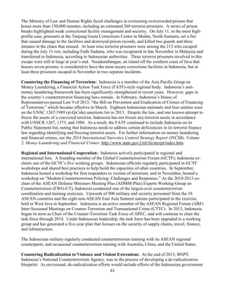 61
The Ministry of Law and Human Rights faced challenges in overseeing overcrowded prisons that
house more than 150,000 inmates, including an estimated 260 terrorist prisoners. A series of prison
breaks highlighted weak correctional facility management and security. On July 11, in the most high-
profile case, prisoners at the Tanjung Gusta Corrections Center in Medan, North Sumatra, set a fire
that caused damage to the facilities and destroyed prison records, and killed two guards and three
inmates in the chaos that ensued. At least nine terrorist prisoners were among the 212 who escaped
during the July 11 riot, including Fadli Sadama, who was recaptured in late November in Malaysia and
transferred to Indonesia, according to Indonesian authorities. Three terrorist prisoners involved in this
escape were still at large at year’s end. Nusakambangan, an island off the southern coast of Java that
houses seven prisons, is considered to have the most secure corrections facilities in Indonesia, but at
least three prisoners escaped in November in two separate incidents.
Countering the Financing of Terrorism: Indonesia is a member of the Asia Pacific Group on
Money Laundering, a Financial Action Task Force (FATF)-style regional body. Indonesia’s anti-
money laundering framework has been significantly strengthened in recent years. However, gaps in
the country’s counterterrorist financing laws remain. In February, Indonesia’s House of
Representatives passed Law 9 of 2013, “the Bill on Prevention and Eradication of Crimes of Financing
of Terrorism,” which became effective in March. Eighteen Indonesian nationals and four entities were
on the UNSC 1267/1989 (al-Qa’ida) sanctions list in 2013. Despite the law, and one known attempt to
freeze the assets of a convicted terrorist, Indonesia has not frozen any terrorist assets in accordance
with UNSCR 1267, 1373, and 1988. As a result, the FATF continued to include Indonesia on its
Public Statement list, noting that Indonesia needs to address certain deficiencies in its terrorist finance
law regarding identifying and freezing terrorist assets. For further information on money laundering
and financial crimes, see the 2014 International Narcotics Control Strategy Report (INCSR), Volume
2, Money Laundering and Financial Crimes: http://www.state.gov/j/inl/rls/nrcrpt/index.htm.
Regional and International Cooperation: Indonesia actively participated in regional and
international fora. A founding member of the Global Counterterrorism Forum (GCTF), Indonesia co-
chairs one of the GCTF’s five working groups. Indonesian officials regularly participated in GCTF
workshops and shared best practices to help build the capacities of other countries. In September,
Indonesia hosted a workshop for first responders to victims of terrorism; and in November, hosted a
workshop on “Modern Counterterrorism Policing: Challenges and Responses.” As the 2010-2013 co-
chair of the ASEAN Defense Ministers Meeting Plus (ADMM-Plus) Experts Working Group on
Counterterrorism (EWG-CT), Indonesia conducted one of the largest-ever counterterrorism
coordination and training exercises. Upwards of 900 military and security personnel from the 10
ASEAN countries and the eight non-ASEAN East Asia Summit nations participated in the exercise,
held in West Java in September. Indonesia is an active member of the ASEAN Regional Forum (ARF)
Inter-Sessional Meetings on Counter-Terrorism and Transnational Crime (CTTC). In 2013, Indonesia
began its term as Chair of the Counter-Terrorism Task Force of APEC, and will continue to chair the
task force through 2014. Under Indonesian leadership, the task force has been upgraded to a working
group and has generated a five-year plan that focuses on the security of supply chains, travel, finance,
and infrastructure.
The Indonesian military regularly conducted counterterrorism training with its ASEAN regional
counterparts, and occasional counterterrorism training with Australia, China, and the United States.
Countering Radicalization to Violence and Violent Extremism: At the end of 2013, BNPT,
Indonesia’s National Counterterrorism Agency, was in the process of developing a de-radicalization
blueprint. As envisioned, de-radicalization efforts would include efforts of the Indonesian government
 