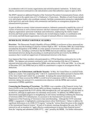 62
in coordination with civil society organizations and selected academic institutions. In Sentul, near
Jakarta, construction continued on a de-radicalization center that authorities expect to open in 2014.
The BNPT opened six additional branches of the Terrorism Prevention Communication Forum, which
is now present in the capital cities of 21 of Indonesia’s 34 provinces. Members of each Forum include
civic and religious leaders who coordinate outreach, facilitate communication among key stakeholders
at the local level, and work closely with communities and families on reintegration programs for
released terrorist prisoners.
As part of efforts to counter violent extremist narratives, Indonesia continued to amplify the voices of
victims of terrorism as well as former terrorists who have renounced violence. Numerous NGOs and
religious organizations sponsored workshops and conferences, emphasizing the need to respect
diversity and foster greater tolerance. Indonesia also invited religious leaders, in coordination with
civil society and faith-based organizations, to be part of outreach efforts to violent extremists.
DEMOCRATIC PEOPLE’S REPUBLIC OF KOREA
Overview: The Democratic People's Republic of Korea (DPRK) is not known to have sponsored any
terrorist acts since the bombing of a Korean Airlines flight in 1987. In October 2008, the United States
rescinded the designation of the DPRK as a state sponsor of terrorism in accordance with criteria set
forth in U.S. law, including a certification that the DPRK had not provided any support for
international terrorism during the preceding six-month period and the provision by the DPRK of
assurances that it would not support acts of international terrorism in the future.
Four Japanese Red Army members who participated in a 1970 jet hijacking continued to live in the
DPRK. The Japanese government continued to seek a full accounting of the fate of 12 Japanese
nationals believed to have been abducted by DPRK state entities in the 1970s and 1980s. As of the end
of December 2013, the DPRK had yet to fulfill its commitment to reopen its investigation into the
abductions.
Legislation, Law Enforcement, and Border Security: In May, the United States re-certified North
Korea as a country “not cooperating fully” with U.S. counterterrorism efforts pursuant to Section 40A
of the Arms Export and Control Act, as amended. In making this annual determination, the
Department of State reviewed the DPRK’s overall level of cooperation with U.S. efforts to combat
terrorism, taking into account U.S. counterterrorism objectives with the DPRK and a realistic
assessment of DPRK capabilities.
Countering the Financing of Terrorism: The DPRK is not a member of the Financial Action Task
Force (FATF) or the Asia-Pacific Group (APG) on Money Laundering, a FATF-style regional body.
North Korea engaged both the FATF and the APG throughout the year and applied to join the latter as
an observer, although its application was ultimately unsuccessful. In addition, the DPRK failed to
demonstrate meaningful progress in strengthening its anti-money laundering/combating the financing
of terrorism (AML/CFT) infrastructure, its accession to the International Convention for the
Suppression of the Financing of Terrorism in July notwithstanding. Although the FATF welcomed
DPRK’s engagement, it highlighted a continuing concern about North Korea’s “failure to address the
significant deficiencies in its [AML/CFT] regime,” noting the “serious threat this poses to the integrity
of the international financial system.” At each of its plenary meetings throughout the year, the FATF
renewed its call on members to “apply effective countermeasures to protect their financial sectors”
from the “ongoing and substantial [AML/CFT]…risks” posed by the DPRK. For further information
 