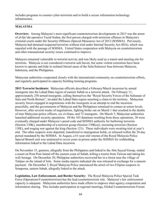 64
includes programs to counter cyber-terrorism and to build a secure information technology
infrastructure.
MALAYSIA
Overview: Among Malaysia’s most significant counterterrorism developments in 2013 was the arrest
of al-Qa’ida operative Yazid Sufaat, the first person charged with terrorism offenses in Malaysia's
criminal courts under the Security Offenses (Special Measures) Act of 2012 (SOSMA). Previously,
Malaysia had detained suspected terrorists without trial under Internal Security Act (ISA), which was
repealed with the passage of SOSMA. United States cooperation with Malaysia on counterterrorism
and other transnational security issues continued to improve.
Malaysia remained vulnerable to terrorist activity and was likely used as a transit and meeting site for
terrorists. Malaysia is not considered a terrorist safe haven, but some violent extremists have been
known to operate and hide in isolated littoral areas of the Sulu/Sulawesi Seas between Malaysia,
Indonesia, and the Philippines.
Malaysian authorities cooperated closely with the international community on counterterrorism efforts,
and regularly participated in capacity building training programs.
2013 Terrorist Incidents: Malaysian officials described a February/March incursion by armed
insurgents into the Lahad Datu region of eastern Sabah as a terrorist attack. On February 11,
approximately 250 armed insurgents, calling themselves the “Royal Security Forces of the Sultanate of
Sulu and North Borneo”, invaded the Lahad Datu region asserting a claim to the territory. Malaysian
security forces engaged in negotiations with the insurgents in an attempt to end the incursion
peacefully, and the governments of Malaysia and the Philippines remained in contact at senior levels.
However, after several weeks of negotiations, fighting broke out on March 1 that resulted in the deaths
of nine Malaysian police officers, six civilians, and 72 insurgents. On March 5, Malaysian authorities
launched additional security operations. Of the 103 detainees resulting from those operations, 30 were
eventually charged under Malaysia’s penal code and SOSMA authority for harboring terrorists
(Section 130K), membership of a terrorist group (Section 130K(a)), recruiting terrorists (Section
130E), and waging war against the king (Section 121). These individuals were awaiting trial at year’s
end. The other suspects were deported, transferred to immigration holds, or released within the 28-day
period mandated by the SOSMA. In August, a 61-year-old veteran of the Royal Malaysia Police
Special Branch unit was sentenced to seven years in prison under the SOSMA for withholding
information linked to the Lahad Datu incursion.
On November 15, gunmen, allegedly from the Philippines and linked to the Abu Sayyaf Group, raided
a resort on Pom Pom Island off the eastern coast of Sabah, killing a tourist from Taiwan and taking his
wife hostage. On December 20, Philippine authorities recovered her in a forest near the village of
Talipao on the island of Jolo. Some media reports indicated she was released in exchange for a ransom
payment. On December 2, Royal Malaysia Police announced the arrest of two Filipino suspects in
Semporna, eastern Sabah, allegedly linked to the attack.
Legislation, Law Enforcement, and Border Security: The Royal Malaysia Police Special Task
Force (Operations/Counterterrorism) has the lead counterterrorism role. Malaysia’s law enforcement
capacity is adequate. Malaysian authorities have made efforts to improve inter-agency cooperation and
information sharing. This includes participation in regional meetings, Global Counterterrorism Forum
 