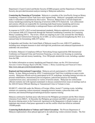 66
Department’s Export Control and Border Security (EXBS) program and the Department of Homeland
Security also provided document analysis training to Malaysian authorities.
Countering the Financing of Terrorism: Malaysia is a member of the Asia/Pacific Group on Money
Laundering, a Financial Action Task Force-style regional body. Malaysia’s geography and location
make it vulnerable to exploitation by illicit actors. However, Malaysia has a well-developed anti-
money laundering/countering the financing of terrorism (AML/CFT) framework. Law enforcement
and customs officials are responsible for examining trade-based money laundering and invoice
manipulation and their relationship to underground finance and informal remittance systems.
In response to FATF’s 2012 revised international standards, Malaysia undertook an extensive review
of its national AML/CFT framework through the National Coordinating Committee for Countering
Money Laundering (NCC). The review, which was ongoing at year’s end, assessed the Anti-Money
Laundering and Antiterrorism Financing Act of 2001, as well as analyzed strengthening the NCC as a
national body for formulating AML/CFT policy.
In September and October, the Central Bank of Malaysia issued five new AML/CFT guidelines,
including more stringent measures to deal with high-risk jurisdictions and enhanced requirements to
undertake risk assessment.
In October, Malaysia’s Compliance Officers' Networking Group organized the fifth International
Conference on Financial Crime and Terrorism Financing, a two-day event focusing on countering
terrorist finance and anti-money laundering. Over 500 people attended the event, including a speaker
from the FBI.
For further information on money laundering and financial crimes, see the 2014 International
Narcotics Control Strategy Report (INCSR), Volume 2, Money Laundering and Financial Crimes:
http://www.state.gov/j/inl/rls/nrcrpt/index.htm
Regional and International Cooperation: Malaysia actively participated in ASEAN and APEC
forums. In June, Malaysia hosted an APEC Counterterrorism Task Force workshop on major events
security. Malaysian officials actively participated in GCTF workshops, including training activities on
prisoner rehabilitation, international joint investigations, judicial best practices for handling
counterterrorism cases, and assistance to victims of terrorist attacks. Malaysian law enforcement
officials routinely met with regional counterparts to discuss counterterrorism issues at meetings such as
the ASEAN Senior Officials Meeting on Transnational Crime in Vietnam in June.
SEARCCT, which falls under the Ministry of Foreign Affairs, hosted 17 training events, including
seminars on countering violent extremism; managing terrorist inmates; cybercrime links with
terrorism; and chemical/biological/radiological/nuclear response training.
Malaysia continued to facilitate peace talks between the Philippine government and the Moro Islamic
Liberation Front (MILF). In December the Philippine government and MILF representatives signed
the power-sharing annex to the Framework Agreement on the Bangsamoro in Kuala Lumpur, an
important step toward a final peace agreement to end the conflict which has killed an estimated
150,000 people.
Countering Radicalization to Violence and Violent Extremism: The Prisons Department of
Malaysia implemented a three-phased approach to de-radicalizing violent extremist inmates. The first
 