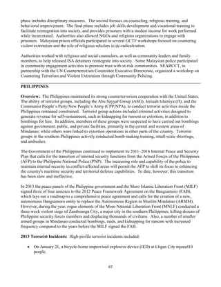 67
phase includes disciplinary measures. The second focuses on counseling, religious training, and
behavioral improvement. The final phase includes job skills development and vocational training to
facilitate reintegration into society, and provides prisoners with a modest income for work performed
while incarcerated. Authorities also allowed NGOs and religious organizations to engage with
prisoners. Malaysian prison officials participated in several GCTF workshops focused on countering
violent extremism and the role of religious scholars in de-radicalization.
Authorities worked with religious and social counselors, as well as community leaders and family
members, to help released ISA detainees reintegrate into society. Some Malaysian police participated
in community engagement activities to promote trust with at-risk communities. SEARCCT, in
partnership with the UN Counterterrorism Committee Executive Directorate, organized a workshop on
Countering Terrorism and Violent Extremism through Community Policing.
PHILIPPINES
Overview: The Philippines maintained its strong counterterrorism cooperation with the United States.
The ability of terrorist groups, including the Abu Sayyaf Group (ASG), Jemaah Islamiya (JI), and the
Communist People’s Party/New People’s Army (CPP/NPA), to conduct terrorist activities inside the
Philippines remained constrained. Terrorist group actions included criminal activities designed to
generate revenue for self-sustainment, such as kidnapping for ransom or extortion, in addition to
bombings for hire. In addition, members of these groups were suspected to have carried out bombings
against government, public, and private facilities, primarily in the central and western areas of
Mindanao; while others were linked to extortion operations in other parts of the country. Terrorist
groups in the southern Philippines actively conducted bomb-making training, small-scale shootings,
and ambushes.
The Government of the Philippines continued to implement its 2011–2016 Internal Peace and Security
Plan that calls for the transition of internal security functions from the Armed Forces of the Philippines
(AFP) to the Philippine National Police (PNP). The increasing role and capability of the police to
maintain internal security in conflict-affected areas will permit the AFP to shift its focus to enhancing
the country's maritime security and territorial defense capabilities. To date, however, this transition
has been slow and ineffective.
In 2013 the peace panels of the Philippine government and the Moro Islamic Liberation Front (MILF)
signed three of four annexes to the 2012 Peace Framework Agreement on the Bangsamoro (FAB),
which lays out a roadmap to a comprehensive peace agreement and calls for the creation of a new,
autonomous Bangsamoro entity to replace the Autonomous Region in Muslim Mindanao (ARMM).
However, during the year, rogue elements of the Moro National Liberation Front (MNLF) conducted a
three-week violent siege of Zamboanga City, a major city in the southern Philippines, killing dozens of
Philippine security forces members and displacing thousands of civilians. Also, a number of smaller
armed groups in Mindanao conducted bombings, raids, and kidnapping for ransom with increased
frequency compared to the years before the MILF signed the FAB.
2013 Terrorist Incidents: High-profile terrorist incidents included:
 On January 21, a bicycle-borne improvised explosive device (IED) at Lligan City injured10
people.
 