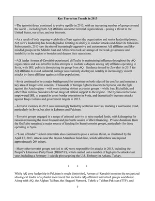 7
Key Terrorism Trends in 2013
--The terrorist threat continued to evolve rapidly in 2013, with an increasing number of groups around
the world – including both AQ affiliates and other terrorist organizations – posing a threat to the
United States, our allies, and our interests.
--As a result of both ongoing worldwide efforts against the organization and senior leadership losses,
AQ core’s leadership has been degraded, limiting its ability to conduct attacks and direct its followers.
Subsequently, 2013 saw the rise of increasingly aggressive and autonomous AQ affiliates and like-
minded groups in the Middle East and Africa who took advantage of the weak governance and
instability in the region to broaden and deepen their operations.
--AQ leader Ayman al-Zawahiri experienced difficulty in maintaining influence throughout the AQ
organization and was rebuffed in his attempts to mediate a dispute among AQ affiliates operating in
Syria, with ISIL publicly dissociating its group from AQ. Guidance issued by Zawahiri in 2013 for
AQ affiliates to avoid collateral damage was routinely disobeyed, notably in increasingly violent
attacks by these affiliates against civilian populations.
--Syria continued to be a major battleground for terrorism on both sides of the conflict and remains a
key area of longer-term concern. Thousands of foreign fighters traveled to Syria to join the fight
against the Asad regime – with some joining violent extremist groups – while Iran, Hizballah, and
other Shia militias provided a broad range of critical support to the regime. The Syrian conflict also
empowered ISIL to expand its cross-border operations in Syria, and dramatically increase attacks
against Iraqi civilians and government targets in 2013.
--Terrorist violence in 2013 was increasingly fueled by sectarian motives, marking a worrisome trend,
particularly in Syria, but also in Lebanon and Pakistan.
--Terrorist groups engaged in a range of criminal activity to raise needed funds, with kidnapping for
ransom remaining the most frequent and profitable source of illicit financing. Private donations from
the Gulf also remained a major source of funding for Sunni terrorist groups, particularly for those
operating in Syria.
--“Lone offender” violent extremists also continued to pose a serious threat, as illustrated by the
April 15, 2013, attacks near the Boston Marathon finish line, which killed three and injured
approximately 264 others.
--Many other terrorist groups not tied to AQ were responsible for attacks in 2013, including the
People’s Liberation Party/Front (DHKP/C), which carried out a number of high-profile attacks last
year, including a February 1 suicide plot targeting the U.S. Embassy in Ankara, Turkey.
* * *
While AQ core leadership in Pakistan is much diminished, Ayman al-Zawahiri remains the recognized
ideological leader of a jihadist movement that includes AQ-affiliated and allied groups worldwide.
Along with AQ, the Afghan Taliban, the Haqqani Network, Tehrik-e Taliban Pakistan (TTP), and
 