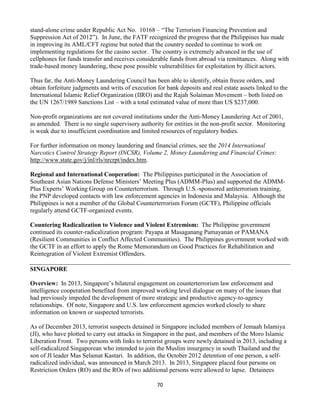 70
stand-alone crime under Republic Act No. 10168 – “The Terrorism Financing Prevention and
Suppression Act of 2012”). In June, the FATF recognized the progress that the Philippines has made
in improving its AML/CFT regime but noted that the country needed to continue to work on
implementing regulations for the casino sector. The country is extremely advanced in the use of
cellphones for funds transfer and receives considerable funds from abroad via remittances. Along with
trade-based money laundering, these pose possible vulnerabilities for exploitation by illicit actors.
Thus far, the Anti-Money Laundering Council has been able to identify, obtain freeze orders, and
obtain forfeiture judgments and writs of execution for bank deposits and real estate assets linked to the
International Islamic Relief Organization (IIRO) and the Rajah Solaiman Movement – both listed on
the UN 1267/1989 Sanctions List – with a total estimated value of more than US $237,000.
Non-profit organizations are not covered institutions under the Anti-Money Laundering Act of 2001,
as amended. There is no single supervisory authority for entities in the non-profit sector. Monitoring
is weak due to insufficient coordination and limited resources of regulatory bodies.
For further information on money laundering and financial crimes, see the 2014 International
Narcotics Control Strategy Report (INCSR), Volume 2, Money Laundering and Financial Crimes:
http://www.state.gov/j/inl/rls/nrcrpt/index.htm.
Regional and International Cooperation: The Philippines participated in the Association of
Southeast Asian Nations Defense Ministers’ Meeting Plus (ADMM-Plus) and supported the ADMM-
Plus Experts’ Working Group on Counterterrorism. Through U.S.-sponsored antiterrorism training,
the PNP developed contacts with law enforcement agencies in Indonesia and Malaysia. Although the
Philippines is not a member of the Global Counterterrorism Forum (GCTF), Philippine officials
regularly attend GCTF-organized events.
Countering Radicalization to Violence and Violent Extremism: The Philippine government
continued its counter-radicalization program: Payapa at Masaganang Pamayanan or PAMANA
(Resilient Communities in Conflict Affected Communities). The Philippines government worked with
the GCTF in an effort to apply the Rome Memorandum on Good Practices for Rehabilitation and
Reintegration of Violent Extremist Offenders.
SINGAPORE
Overview: In 2013, Singapore’s bilateral engagement on counterterrorism law enforcement and
intelligence cooperation benefited from improved working level dialogue on many of the issues that
had previously impeded the development of more strategic and productive agency-to-agency
relationships. Of note, Singapore and U.S. law enforcement agencies worked closely to share
information on known or suspected terrorists.
As of December 2013, terrorist suspects detained in Singapore included members of Jemaah Islamiya
(JI), who have plotted to carry out attacks in Singapore in the past, and members of the Moro Islamic
Liberation Front. Two persons with links to terrorist groups were newly detained in 2013, including a
self-radicalized Singaporean who intended to join the Muslim insurgency in south Thailand and the
son of JI leader Mas Selamat Kastari. In addition, the October 2012 detention of one person, a self-
radicalized individual, was announced in March 2013. In 2013, Singapore placed four persons on
Restriction Orders (RO) and the ROs of two additional persons were allowed to lapse. Detainees
 