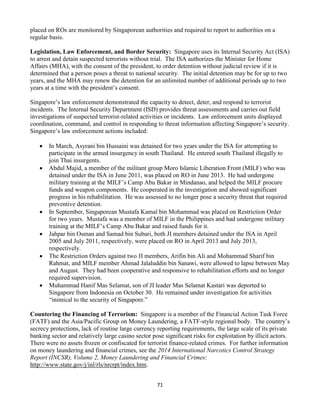 71
placed on ROs are monitored by Singaporean authorities and required to report to authorities on a
regular basis.
Legislation, Law Enforcement, and Border Security: Singapore uses its Internal Security Act (ISA)
to arrest and detain suspected terrorists without trial. The ISA authorizes the Minister for Home
Affairs (MHA), with the consent of the president, to order detention without judicial review if it is
determined that a person poses a threat to national security. The initial detention may be for up to two
years, and the MHA may renew the detention for an unlimited number of additional periods up to two
years at a time with the president’s consent.
Singapore’s law enforcement demonstrated the capacity to detect, deter, and respond to terrorist
incidents. The Internal Security Department (ISD) provides threat assessments and carries out field
investigations of suspected terrorist-related activities or incidents. Law enforcement units displayed
coordination, command, and control in responding to threat information affecting Singapore’s security.
Singapore’s law enforcement actions included:
 In March, Asyrani bin Hussaini was detained for two years under the ISA for attempting to
participate in the armed insurgency in south Thailand. He entered south Thailand illegally to
join Thai insurgents.
 Abdul Majid, a member of the militant group Moro Islamic Liberation Front (MILF) who was
detained under the ISA in June 2011, was placed on RO in June 2013. He had undergone
military training at the MILF’s Camp Abu Bakar in Mindanao, and helped the MILF procure
funds and weapon components. He cooperated in the investigation and showed significant
progress in his rehabilitation. He was assessed to no longer pose a security threat that required
preventive detention.
 In September, Singaporean Mustafa Kamal bin Mohammad was placed on Restriction Order
for two years. Mustafa was a member of MILF in the Philippines and had undergone military
training at the MILF’s Camp Abu Bakar and raised funds for it.
 Jahpar bin Osman and Samad bin Subari, both JI members detained under the ISA in April
2005 and July 2011, respectively, were placed on RO in April 2013 and July 2013,
respectively.
 The Restriction Orders against two JI members, Arifin bin Ali and Mohammad Sharif bin
Rahmat, and MILF member Ahmad Jalaluddin bin Sanawi, were allowed to lapse between May
and August. They had been cooperative and responsive to rehabilitation efforts and no longer
required supervision.
 Muhammad Hanif Mas Selamat, son of JI leader Mas Selamat Kastari was deported to
Singapore from Indonesia on October 30. He remained under investigation for activities
“inimical to the security of Singapore.”
Countering the Financing of Terrorism: Singapore is a member of the Financial Action Task Force
(FATF) and the Asia/Pacific Group on Money Laundering, a FATF-style regional body. The country’s
secrecy protections, lack of routine large currency reporting requirements, the large scale of its private
banking sector and relatively large casino sector pose significant risks for exploitation by illicit actors.
There were no assets frozen or confiscated for terrorist finance-related crimes. For further information
on money laundering and financial crimes, see the 2014 International Narcotics Control Strategy
Report (INCSR), Volume 2, Money Laundering and Financial Crimes:
http://www.state.gov/j/inl/rls/nrcrpt/index.htm.
 