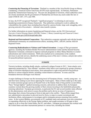 73
Countering the Financing of Terrorism: Thailand is a member of the Asia-Pacific Group on Money
Laundering, a Financial Action Task Force (FATF)-style regional body. In February, Parliament
passed the Antiterrorism Financing Act. The new law designated 23 terrorists, whom authorities claim
are closely monitored, but the government of Thailand has not frozen any assets under this law or
under UNSCR 1267, 1373, and 1988.
In June, the FATF recognized Thailand’s “significant progress” in reforming its anti-money
laundering/counterterrorist finance framework. Thai authorities continued to work to address the
vulnerabilities the country faces including those faced by a porous border, large scale smuggling, and a
growing network of hawaladars – informal value transfer systems.
For further information on money laundering and financial crimes, see the 2014 International
Narcotics Control Strategy Report (INCSR), Volume 2, Money Laundering and Financial Crimes:
http://www.state.gov/j/inl/rls/nrcrpt/index.htm.
Regional and International Cooperation: Thai authorities cooperate regionally and with the broader
international community on counterterrorism efforts, including APEC, ASEAN, and the ASEAN
Regional Forum.
Countering Radicalization to Violence and Violent Extremism: A range of Thai government
agencies, including the Southern Border Provincial Administration Center and the Internal Security
Operations Command, continued to organize outreach programs to ethnic Malay-Muslims to counter
radicalization and violent extremism. NGOs also reached out to communities in the southern
provinces to provide services, identify the underlying causes of the area’s violence, and provide outlets
for peaceful political expression.
EUROPE
Terrorist incidents, including deadly attacks, continued to plague Europe in 2013. Some attacks were
apparently perpetrated by “lone offender” assailants while others were organized by groups claiming a
range of extremist ideological motivations, from nationalism to right-wing and left-wing political
theories to various religious beliefs, including violent Islamist extremism. In some cases the
boundaries between ideologies were blurred.
A major challenge to Europe was the increasing travel of European citizens – mostly young men – to
and from Syria seeking to join forces opposing the Asad regime. Many of them ended up in the ranks
of violent extremist groups such as al-Nusrah Front or the Islamic State of Iraq and the Levant (ISIL).
These “foreign fighters” sparked increasing concerns, and actions to address them, by European
countries worried about the growing number of their citizens traveling to the battlefield and possibly
returning radicalized. European governments, in particular the EU and several member states affected
by this phenomenon, took action to assess the problem and to devise an array of responses to
discourage their citizens from going to Syria to take part in the conflict. These efforts ranged from
new administrative procedures to prevent travel to Syria, to steps to counter recruitment and
facilitation efforts, and programs to investigate and/or reintegrate persons returning from conflict
zones. In the western Balkans, governments in EU candidate states and aspirants were also committed
to responding effectively to the foreign fighter problem, and sought assistance to fill gaps in their
capacity to do so from the United States, the EU, and others. European governments also worked with
the United States and other international partners in various fora, including the Global
 