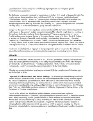 74
Counterterrorism Forum, to respond to the foreign fighter problem and strengthen general
counterterrorism cooperation.
The Bulgarian government continued its investigation of the July 2012 attack in Burgas which left five
Israelis and one Bulgarian citizen dead. In February 2013, the government publicly implicated
Hizballah in the bombing. A court in Cyprus convicted a Lebanese Hizballah operative of various
criminal offenses after he was apprehended surveilling potential Israeli targets on the island.
Recognizing the threat posed by Hizballah, the EU in July 2013 agreed to designate what it termed the
“military wing” of Hizballah as a terrorist group, a notable step forward.
Europe was the scene of several significant terrorist attacks in 2013. In Turkey, the most significant
such incident in the country’s modern history took place in May when 52 people died in a bombing in
Reyhanli, on the border with Syria. In the Russian city of Volgograd, an attack on a city bus in
October and two more attacks at the end of December claimed a total of 41 lives. The U.S. Embassy
in Ankara was the target of a suicide bomb attack by a member of the Revolutionary Liberation
People’s Party/Front in February, in which a Turkish citizen on the Embassy guard force was killed.
In January, three Kurdish women activists were murdered in Paris, allegedly by a Turkish Kurd now in
French police custody, in a crime linked to terrorism although the motive of the killer remains unclear.
Disclosures about alleged U.S. “spying” on European partners sparked concern but did not have a
major effect on long-standing and close transatlantic cooperation in combating terrorist threats.
ALBANIA
Overview: Albania held national elections in 2013, with the government changing from a coalition
led by the center-right Democratic Party to one led by the center-left Socialist Party. The change in
government did not affect Albania’s overall counterterrorism efforts, with the new administration
continuing the country’s strong collaboration relationship with the United States.
Albanian government institutions have been aware since 2012 that a small group of Albanians have
traveled to fight in Syria.
Legislation, Law Enforcement, and Border Security: The Albanian government has prioritized its
counter-narcotics effort and directs its limited law enforcement and border security resources against
this objective, rather than against terrorism, which it has seen as a less immediate threat. Albania
criminalizes terrorist acts; recruiting and training persons to commit terrorist actions; incitement of
terrorist actions; and establishing, leading, and participating in a terrorist organization. The Albanian
State Police has established a counterterrorism sector within the Directorate for Serious Crimes of the
Department of Criminal Investigations.
Overall, while Albania has the political will to cooperate with countries in the region on
counterterrorism initiatives, it lacked the capacity to implement effective controls. Corruption coupled
with a poorly functioning judicial system continued to hinder Albanian efforts in law enforcement.
Albania does not have the capacity to collect biometric data other than that contained on biometric
identity cards presented at border crossing points. Fingerprint data from clandestine migrants is
collected, but not all border control points are equipped with live scanners, resulting in a delay in
fingerprints being included in electronic databases or identification of individuals based on fingerprint
data.
 