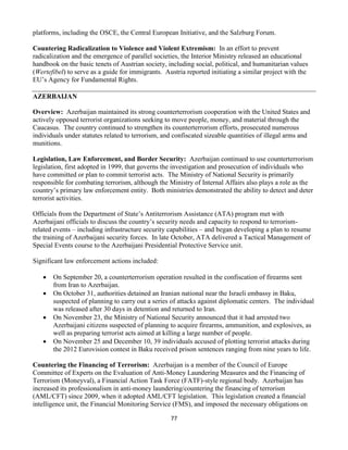 77
platforms, including the OSCE, the Central European Initiative, and the Salzburg Forum.
Countering Radicalization to Violence and Violent Extremism: In an effort to prevent
radicalization and the emergence of parallel societies, the Interior Ministry released an educational
handbook on the basic tenets of Austrian society, including social, political, and humanitarian values
(Wertefibel) to serve as a guide for immigrants. Austria reported initiating a similar project with the
EU’s Agency for Fundamental Rights.
AZERBAIJAN
Overview: Azerbaijan maintained its strong counterterrorism cooperation with the United States and
actively opposed terrorist organizations seeking to move people, money, and material through the
Caucasus. The country continued to strengthen its counterterrorism efforts, prosecuted numerous
individuals under statutes related to terrorism, and confiscated sizeable quantities of illegal arms and
munitions.
Legislation, Law Enforcement, and Border Security: Azerbaijan continued to use counterterrorism
legislation, first adopted in 1999, that governs the investigation and prosecution of individuals who
have committed or plan to commit terrorist acts. The Ministry of National Security is primarily
responsible for combating terrorism, although the Ministry of Internal Affairs also plays a role as the
country’s primary law enforcement entity. Both ministries demonstrated the ability to detect and deter
terrorist activities.
Officials from the Department of State’s Antiterrorism Assistance (ATA) program met with
Azerbaijani officials to discuss the country’s security needs and capacity to respond to terrorism-
related events – including infrastructure security capabilities – and began developing a plan to resume
the training of Azerbaijani security forces. In late October, ATA delivered a Tactical Management of
Special Events course to the Azerbaijani Presidential Protective Service unit.
Significant law enforcement actions included:
 On September 20, a counterterrorism operation resulted in the confiscation of firearms sent
from Iran to Azerbaijan.
 On October 31, authorities detained an Iranian national near the Israeli embassy in Baku,
suspected of planning to carry out a series of attacks against diplomatic centers. The individual
was released after 30 days in detention and returned to Iran.
 On November 23, the Ministry of National Security announced that it had arrested two
Azerbaijani citizens suspected of planning to acquire firearms, ammunition, and explosives, as
well as preparing terrorist acts aimed at killing a large number of people.
 On November 25 and December 10, 39 individuals accused of plotting terrorist attacks during
the 2012 Eurovision contest in Baku received prison sentences ranging from nine years to life.
Countering the Financing of Terrorism: Azerbaijan is a member of the Council of Europe
Committee of Experts on the Evaluation of Anti-Money Laundering Measures and the Financing of
Terrorism (Moneyval), a Financial Action Task Force (FATF)-style regional body. Azerbaijan has
increased its professionalism in anti-money laundering/countering the financing of terrorism
(AML/CFT) since 2009, when it adopted AML/CFT legislation. This legislation created a financial
intelligence unit, the Financial Monitoring Service (FMS), and imposed the necessary obligations on
 