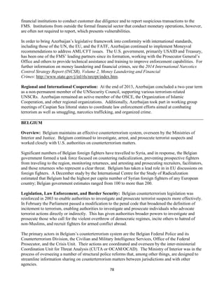 78
financial institutions to conduct customer due diligence and to report suspicious transactions to the
FMS. Institutions from outside the formal financial sector that conduct monetary operations, however,
are often not required to report, which presents vulnerabilities.
In order to bring Azerbaijan’s legislative framework into conformity with international standards,
including those of the UN, the EU, and the FATF, Azerbaijan continued to implement Moneyval
recommendations to address AML/CFT issues. The U.S. government, primarily USAID and Treasury,
has been one of the FMS’ leading partners since its formation, working with the Prosecutor General’s
Office and others to provide technical assistance and training to improve enforcement capabilities. For
further information on money laundering and financial crimes, see the 2014 International Narcotics
Control Strategy Report (INCSR), Volume 2, Money Laundering and Financial
Crimes: http://www.state.gov/j/inl/rls/nrcrpt/index.htm.
Regional and International Cooperation: At the end of 2013, Azerbaijan concluded a two-year term
as a non-permanent member of the UNSecurity Council, supporting various terrorism-related
UNSCRs. Azerbaijan remained an active member of the OSCE, the Organization of Islamic
Cooperation, and other regional organizations. Additionally, Azerbaijan took part in working group
meetings of Caspian Sea littoral states to coordinate law enforcement efforts aimed at combating
terrorism as well as smuggling, narcotics trafficking, and organized crime.
BELGIUM
Overview: Belgium maintains an effective counterterrorism system, overseen by the Ministries of
Interior and Justice. Belgium continued to investigate, arrest, and prosecute terrorist suspects and
worked closely with U.S. authorities on counterterrorism matters.
Significant numbers of Belgian foreign fighters have travelled to Syria, and in response, the Belgian
government formed a task force focused on countering radicalization, preventing prospective fighters
from traveling to the region, monitoring returnees, and arresting and prosecuting recruiters, facilitators,
and those returnees who represent a clear threat. Belgium has taken a lead role in in EU discussions on
foreign fighters. A December study by the International Centre for the Study of Radicalization
estimated that Belgium had the highest per capita number of Syrian foreign fighters of any European
country; Belgian government estimates ranged from 100 to more than 200.
Legislation, Law Enforcement, and Border Security: Belgian counterterrorism legislation was
reinforced in 2003 to enable authorities to investigate and prosecute terrorist suspects more effectively.
In February the Parliament passed a modification to the penal code that broadened the definition of
incitement to terrorism, enabling authorities to investigate and prosecute individuals who advocate
terrorist actions directly or indirectly. This has given authorities broader powers to investigate and
prosecute those who call for the violent overthrow of democratic regimes, incite others to hatred of
non-Muslims, and recruit fighters for armed conflict abroad.
The primary actors in Belgium’s counterterrorism system are the Belgian Federal Police and its
Counterterrorism Division, the Civilian and Military Intelligence Services, Office of the Federal
Prosecutor, and the Crisis Unit. Their actions are coordinated and overseen by the inter-ministerial
Coordination Unit for Threat Analysis (CUTA or OCAM/OCAD). The Ministry of Interior was in the
process of overseeing a number of structural police reforms that, among other things, are designed to
streamline information sharing on counterterrorism matters between jurisdictions and with other
agencies.
 