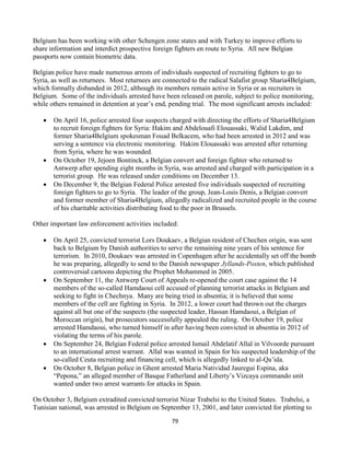 79
Belgium has been working with other Schengen zone states and with Turkey to improve efforts to
share information and interdict prospective foreign fighters en route to Syria. All new Belgian
passports now contain biometric data.
Belgian police have made numerous arrests of individuals suspected of recruiting fighters to go to
Syria, as well as returnees. Most returnees are connected to the radical Salafist group Sharia4Belgium,
which formally disbanded in 2012, although its members remain active in Syria or as recruiters in
Belgium. Some of the individuals arrested have been released on parole, subject to police monitoring,
while others remained in detention at year’s end, pending trial. The most significant arrests included:
 On April 16, police arrested four suspects charged with directing the efforts of Sharia4Belgium
to recruit foreign fighters for Syria: Hakim and Abdelouafi Elouassaki, Walid Lakdim, and
former Sharia4Belgium spokesman Fouad Belkacem, who had been arrested in 2012 and was
serving a sentence via electronic monitoring. Hakim Elouassaki was arrested after returning
from Syria, where he was wounded.
 On October 19, Jejoen Bontinck, a Belgian convert and foreign fighter who returned to
Antwerp after spending eight months in Syria, was arrested and charged with participation in a
terrorist group. He was released under conditions on December 13.
 On December 9, the Belgian Federal Police arrested five individuals suspected of recruiting
foreign fighters to go to Syria. The leader of the group, Jean-Louis Denis, a Belgian convert
and former member of Sharia4Belgium, allegedly radicalized and recruited people in the course
of his charitable activities distributing food to the poor in Brussels.
Other important law enforcement activities included:
 On April 25, convicted terrorist Lors Doukaev, a Belgian resident of Chechen origin, was sent
back to Belgium by Danish authorities to serve the remaining nine years of his sentence for
terrorism. In 2010, Doukaev was arrested in Copenhagen after he accidentally set off the bomb
he was preparing, allegedly to send to the Danish newspaper Jyllands-Posten, which published
controversial cartoons depicting the Prophet Mohammed in 2005.
 On September 11, the Antwerp Court of Appeals re-opened the court case against the 14
members of the so-called Hamdaoui cell accused of planning terrorist attacks in Belgium and
seeking to fight in Chechnya. Many are being tried in absentia; it is believed that some
members of the cell are fighting in Syria. In 2012, a lower court had thrown out the charges
against all but one of the suspects (the suspected leader, Hassan Hamdaoui, a Belgian of
Moroccan origin), but prosecutors successfully appealed the ruling. On October 19, police
arrested Hamdaoui, who turned himself in after having been convicted in absentia in 2012 of
violating the terms of his parole.
 On September 24, Belgian Federal police arrested Ismail Abdelatif Allal in Vilvoorde pursuant
to an international arrest warrant. Allal was wanted in Spain for his suspected leadership of the
so-called Ceuta recruiting and financing cell, which is allegedly linked to al-Qa’ida.
 On October 8, Belgian police in Ghent arrested Maria Natividad Jauregui Espina, aka
“Pepona,” an alleged member of Basque Fatherland and Liberty’s Vizcaya commando unit
wanted under two arrest warrants for attacks in Spain.
On October 3, Belgium extradited convicted terrorist Nizar Trabelsi to the United States. Trabelsi, a
Tunisian national, was arrested in Belgium on September 13, 2001, and later convicted for plotting to
 