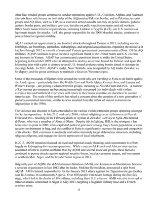 8
other like-minded groups continue to conduct operations against U.S., Coalition, Afghan, and Pakistani
interests from safe havens on both sides of the Afghanistan/Pakistan border, and in Pakistan, terrorist
groups and AQ allies, such as TTP, have executed armed assaults not only on police stations, judicial
centers, border posts, and military convoys, but also on polio vaccination teams and aid workers.
Other South Asian terrorist organizations, including Lashkar e-Tayyiba (LeT), cite U.S. interests as
legitimate targets for attacks. LeT, the group responsible for the 2008 Mumbai attacks, continues to
pose a threat to regional stability.
AQAP carried out approximately one hundred attacks throughout Yemen in 2013, including suicide
bombings, car bombings, ambushes, kidnappings, and targeted assassinations, regaining the initiative it
had lost through 2012 as a result of sustained Yemeni government counterterrorism efforts. Of the AQ
affiliates, AQAP continues to pose the most significant threat to the United States and U.S. citizens
and interests in Yemen. AQAP has demonstrated a persistent intent to strike the United States,
beginning in December 2009 when it attempted to destroy an airliner bound for Detroit, and again the
following year with a plot to destroy several U.S.-bound airplanes using bombs timed to detonate in
the cargo holds. In 2013, AQAP’s leader, Nasir Wahishi, was designated by AQ leader Zawahiri as
his deputy, and the group continued to maintain a focus on Western targets.
Some of the thousands of fighters from around the world who are traveling to Syria to do battle against
the Asad regime – particularly from the Middle East and North Africa, Central Asia, and Eastern and
Western Europe – are joining violent extremist groups, including al-Nusrah Front and ISIL. A number
of key partner governments are becoming increasingly concerned that individuals with violent
extremist ties and battlefield experience will return to their home countries or elsewhere to commit
terrorist acts. The scale of this problem has raised a concern about the creation of a new generation of
globally-committed terrorists, similar to what resulted from the influx of violent extremists to
Afghanistan in the 1980s.
The violence and disorder in Syria extended to the various violent extremist groups operating amongst
the Syrian opposition. In late 2013 and early 2014, violent infighting occurred between al-Nusrah
Front and ISIL, resulting in the February death of Ayman al-Zawahiri’s envoy to Syria Abu Khalid
al-Soury, who was a member of Ahrar al Sham. Despite this infighting, ISIL is the strongest it has
been since its peak in 2006; it has exploited political grievance among Iraq’s Sunni population, a weak
security environment in Iraq, and the conflict in Syria to significantly increase the pace and complexity
of its attacks. ISIL continues to routinely and indiscriminately target defenseless innocents, including
religious pilgrims, and engages in violent repression of local inhabitants.
In 2013, AQIM remained focused on local and regional attack planning, and concentrates its efforts
largely on kidnapping-for-ransom operations. While a successful French and African intervention
countered efforts to overrun northern Mali by AQIM and several associate groups, these factions
continued to pursue attacks against regional security forces, local government targets, and westerners
in northern Mali, Niger, and the broader Sahel region in 2013.
Originally part of AQIM, the al-Mulathamun Battalion (AMB), also known as al-Murabitoun, became
a separate organization in late 2012 after its leader, Mokhtar Belmokhtar, announced a split from
AQIM. AMB claimed responsibility for the January 2013 attack against the Tiguentourine gas facility
near In Amenas, in southeastern Algeria. Over 800 people were taken hostage during the four-day
siege, which led to the deaths of 39 civilians, including three U.S. citizens. AMB was also involved in
terrorist attacks committed in Niger in May 2013, targeting a Nigerien military base and a French
uranium mine.
 