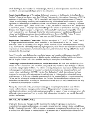 80
attack the Belgian Air Force base at Kleine Brogel, where U.S. military personnel are stationed. He
served a 10-year sentence in Belgium prior to his extradition.
Countering the Financing of Terrorism: Belgium is a member of the Financial Action Task Force.
Belgium’s financial intelligence unit, the Cellule de Traitement des Informations Financieres (CTIF) is
a member of the Egmont Group. CTIF is tasked with tracking and investigating reports of financial
crimes, including money laundering and terrorist financing, and has broad authorities under Belgian
legislation to conduct inquiries and refer criminal cases to federal prosecutors. According to the most
recent CTIF annual report – which covers 2012 – of the 1,506 financial crimes cases that CTIF referred
to prosecutors, 20 (1.32 percent) were connected to possible terrorist or proliferation financing, a slight
decrease from the previous year (1.63 percent). Of those 20, 17 were being investigated by police at
year’s end, and three were dismissed. For further information on money laundering and financial
crimes, see the 2014 International Narcotics Control Strategy Report (INCSR), Volume 2, Money
Laundering and Financial Crimes: http://www.state.gov/j/inl/rls/nrcrpt/index.htm.
Regional and International Cooperation: Belgium participates in EU, NATO, OSCE, and Council
of Europe counterterrorism efforts, and is a member of the advisory board of the UN Counter-
Terrorism Centre. In December 2013, Belgian Interior Minister Milquet hosted a ministerial meeting
of EU member states affected by the foreign fighter problem, in an effort to develop additional areas of
cooperation in border controls, radicalization prevention, and information sharing. (The United States
participated in this meeting.)
As an EU member state, Belgium has contributed trainers and capacity-building expertise to EU
counterterrorism assistance programs in Sahel countries, including the Collège Sahélien de Sécurité,
and the Belgian Federal Police have provided training to counterparts in the Maghreb.
Countering Radicalization to Violence and Violent Extremism: In 2013, both the Ministry of the
Interior and the Coordination Unit for Threat Analysis (OCAM) broadened their strategies to take into
account the foreign fighter problem. The Interior Ministry plan contains measures to build community
resilience against radicalization to violence, boost anti-discrimination and integration efforts, and
counter prison radicalization. OCAM’s “Action Plan Radicalism,” which it coordinates, has been
broadened to strengthen efforts to monitor the radicalization to violence and recruitment of young
people to travel to Syria, and to develop measures to limit the impact of violent extremist messaging.
OCAM and the Ministry of Interior coordinate and facilitate the flow of information between the
national and the local level, including the dissemination of best practices and other measures that help
to curb the activities of violent extremists.
Among the components of the government’s strategy on preventing radicalization is an effort to
counter violent extremist messaging on the internet. The government’s strategy on preventing
radicalization to violence also includes an interagency effort in support of local government actors who
will work with returnees from Syria to monitor their reintegration into society and provide them with
guidance and support.
BOSNIA AND HERZEGOVINA
Overview: Bosnia and Herzegovina (BiH) continued to make slow progress in increasing
counterterrorism capacity and remained a cooperative counterterrorism partner with the United States.
The BiH Court and Prosecutor's Office processed cases against perpetrators of acts of terrorism as well
as against those who planned to conduct, or otherwise support, acts of terrorism that were carried out
 