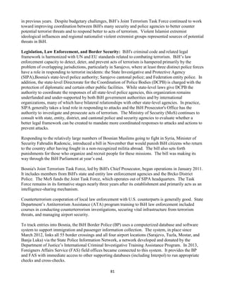 81
in previous years. Despite budgetary challenges, BiH’s Joint Terrorism Task Force continued to work
toward improving coordination between BiH's many security and police agencies to better counter
potential terrorist threats and to respond better to acts of terrorism. Violent Islamist extremist
ideological influences and regional nationalist violent extremist groups represented sources of potential
threats in BiH.
Legislation, Law Enforcement, and Border Security: BiH's criminal code and related legal
framework is harmonized with UN and EU standards related to combating terrorism. BiH’s law
enforcement capacity to detect, deter, and prevent acts of terrorism is hampered primarily by the
problem of overlapping jurisdictions, particularly in Sarajevo, where at least three distinct police forces
have a role in responding to terrorist incidents: the State Investigative and Protective Agency
(SIPA),Bosnia's state-level police authority; Sarajevo cantonal police; and Federation entity police. In
addition, the state-level Directorate for the Coordination of Police Bodies (DCPB) is charged with the
protection of diplomatic and certain other public facilities. While state-level laws give DCPB the
authority to coordinate the responses of all state-level police agencies, this organization remains
underfunded and under-supported by both BiH government authorities and by international
organizations, many of which have bilateral relationships with other state-level agencies. In practice,
SIPA generally takes a lead role in responding to attacks and the BiH Prosecutor's Office has the
authority to investigate and prosecute acts of terrorism. The Ministry of Security (MoS) continues to
consult with state, entity, district, and cantonal police and security agencies to evaluate whether a
better legal framework can be created to mandate more coordinated responses to attacks and actions to
prevent attacks.
Responding to the relatively large numbers of Bosnian Muslims going to fight in Syria, Minister of
Security Fahrudin Radoncic, introduced a bill in November that would punish BiH citizens who return
to the country after having fought in a non-recognized militia abroad. The bill also sets forth
punishments for those who organize and recruit people for these missions. The bill was making its
way through the BiH Parliament at year’s end.
Bosnia's Joint Terrorism Task Force, led by BiH's Chief Prosecutor, began operations in January 2011.
It includes members from BiH's state and entity law enforcement agencies and the Brcko District
Police. The MoS funds the Joint Task Force, which operates out of SIPA headquarters. The Task
Force remains in its formative stages nearly three years after its establishment and primarily acts as an
intelligence-sharing mechanism.
Counterterrorism cooperation of local law enforcement with U.S. counterparts is generally good. State
Department’s Antiterrorism Assistance (ATA) program training to BiH law enforcement included
courses in conducting counterterrorism investigations, securing vital infrastructure from terrorism
threats, and managing airport security.
To track entries into Bosnia, the BiH Border Police (BP) uses a computerized database and software
system to support immigration and passenger information collection. The system, in place since
March 2012, links all 55 border crossings and all four airport locations (Sarajevo, Tuzla, Mostar, and
Banja Luka) via the State Police Information Network, a network developed and donated by the
Department of Justice’s International Criminal Investigative Training Assistance Program. In 2013,
Foreigners Affairs Service (FAS) field offices became connected to this system. It provides the BP
and FAS with immediate access to other supporting databases (including Interpol) to run appropriate
checks and cross-checks.
 