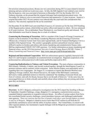 82
On terrorism-related prosecutions, Bosnia saw two convictions during 2013 in cases related to terrorist
planning and acts carried out in previous years. In July, the BiH Appeals Court ordered a new trial for
Mevlid Jasarevic, who was convicted of terrorism in December 2012 for the October 2011 U.S.
Embassy shooting, on the ground that the original trial panel had committed procedural errors. On
November 20, Jasarevic was re-convicted of terrorism and sentenced to 15 years in prison. Jasarevic’s
original December 2012 18-year sentence was reduced after the court took into consideration that
Jasarevic “has sincerely repented for the act he committed.”
On December 20, the BiH Court convicted Haris Causevic of a terrorist act for the June 2010 bombing
of the Bugojno police station, which killed one police officer and injured six others. He was sentenced
to 45 years in prison. His co-defendant, Naser Palislamović, was found not guilty and released. The
other defendants were freed in January due to a lack of evidence.
Countering the Financing of Terrorism: BiH is a member of the Council of Europe Committee of
Experts on the Evaluation of Anti-Money Laundering Measures and the Financing of Terrorism
(Moneyval), a Financial Action Task Force-style regional body; and its Financial Intelligence Unit is a
member of the Egmont Group. The country’s geographic position and political structure make it
difficult to police its borders and enforce anti-money laundering and counterterrorist finance rules.
BiH has implemented UNSCR 1267/1989 sanctions. For further information on money laundering and
financial crimes, see the 2014 International Narcotics Control Strategy Report (INCSR), Volume 2,
Money Laundering and Financial Crimes: http://www.state.gov/j/inl/rls/nrcrpt/index.htm.
Regional and International Cooperation: BiH law enforcement agencies regularly interacted with
their U.S. and European counterparts on counterterrorism investigations. Regional cooperation at the
professional law enforcement level with Croatia and Serbia improved in 2013.
Countering Radicalization to Violence and Violent Extremism: The main religious communities in
BiH (Islamic, Orthodox, Catholic, and Jewish) worked together, through the Interreligious Council, to
promote tolerance and to confront violent extremism. Some Muslim leaders were particularly active
regarding their own congregants. On August 23, in response to reports that Bosnian Muslims were
fighting in foreign conflicts, Reis Husein Kavazovic, the leader of the BiH Islamic community,
delivered a widely published sermon in which he condemned “the shedding of innocent blood, any
form of violence, and calls for threats, because that is not the path of believers.” At the same time, he
encouraged believers to think critically and carefully about whose military they are joining and whose
guns they are holding.
BULGARIA
Overview: In 2013, Bulgaria continued its investigation into the 2012 airport bus bombing in Burgas.
In September, Gauntlet Challenge, a large, Bulgaria-U.S. interagency counterterrorism exercise,
expanded bilateral cooperation to respond to terrorist threats. An influx of asylum seekers from Syria
has exacerbated border security challenges, raised interethnic tensions, and challenged underfunded
state agencies. There are concerns that this flow of people could allow some foreign fighters to transit
in and out of Bulgaria. Bulgaria is slated to receive more than US $7 million in aid from the EU
specifically earmarked to assist with the influx of asylum seekers. The United States, in concert with
other regional partners, has maintained a regular dialogue with the Bulgarian government to assess and
manage this risk.
 