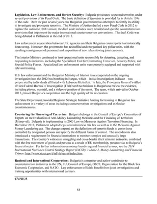 83
Legislation, Law Enforcement, and Border Security: Bulgaria prosecutes suspected terrorists under
several provisions of its Penal Code. The basic definition of terrorism is provided for in Article 108a
of the code. Over the past several years, the Bulgarian government has attempted to fortify its ability
to investigate and prosecute terrorists. The Ministry of Justice drafted a new Penal Code in 2012 to
replace the outdated 1968 version; the draft code includes more detailed and specific counterterrorism
provisions that implement the major international counterterrorism conventions. The draft Code was
being debated in Parliament at the end of 2013.
Law enforcement cooperation between U.S. agencies and their Bulgarian counterparts has historically
been strong. However, the government has reshuffled and reorganized key police units, with the
resulting reassignment of personnel and imposition of new rules slowing joint casework.
The Interior Ministry continued to host operational units responsible for deterring, detecting, and
responding to incidents, including the Specialized Unit for Combatting Terrorism, Security Police, and
Special Police Forces. Specialized law enforcement units were properly equipped and supported with
relevant training.
U.S. law enforcement and the Bulgarian Ministry of Interior have cooperated on the ongoing
investigation into the 2012 bus bombing in Burgas, which – initial investigations indicate – was
perpetrated by individuals affiliated with Lebanese Hizballah. In July, the Prosecutor General’s office
invited Federal Bureau of Investigation (FBI) bomb technicians to Bulgaria to review the evidence,
including photos, material, and a video re-creation of the event. The team, which arrived in October
2013, praised Bulgaria’s cooperation and the high quality of the re-creation.
The State Department provided Regional Strategic Initiative funding for training to Bulgarian law
enforcement in a variety of areas including counterterrorism investigations and explosive
countermeasures.
Countering the Financing of Terrorism: Bulgaria belongs to the Council of Europe’s Committee of
Experts on the Evaluation of Anti-Money Laundering Measures and the Financing of Terrorism
(Moneyval). Bulgaria is implementing its 2003 Law on Measures Against Terrorism Financing. In
December 2012, Parliament adopted legal amendments to this law as well as to the Measures Against
Money Laundering act. The changes expand on the definitions of terrorist funds to cover those
controlled by designated persons and specify the different forms of control. The amendments also
introduced a requirement for financial institutions to monitor complex and unusually large
transactions. The country’s widescale smuggling and cross-border illicit criminal networks, combined
with the free movement of goods and persons as a result of EU membership, present risks to Bulgaria’s
financial sector. For further information on money laundering and financial crimes, see the 2014
International Narcotics Control Strategy Report (INCSR), Volume 2, Money Laundering and Financial
Crimes: http://www.state.gov/j/inl/rls/nrcrpt/index.htm.
Regional and International Cooperation: Bulgaria is a member and active contributor to
counterterrorism initiatives in the UN, EU, Council of Europe, OSCE, Organization for the Black Sea
Economic Cooperation, and NATO. Law enforcement officials benefit from joint investigations and
training opportunities with international partners.
CYPRUS
 