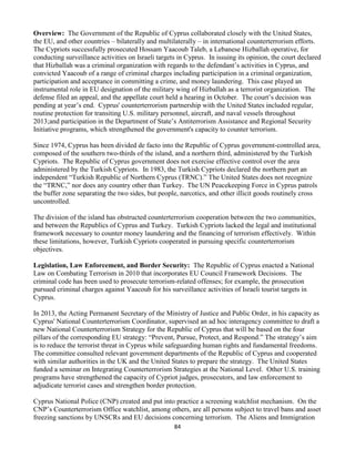 84
Overview: The Government of the Republic of Cyprus collaborated closely with the United States,
the EU, and other countries – bilaterally and multilaterally – in international counterterrorism efforts.
The Cypriots successfully prosecuted Hossam Yaacoub Taleb, a Lebanese Hizballah operative, for
conducting surveillance activities on Israeli targets in Cyprus. In issuing its opinion, the court declared
that Hizballah was a criminal organization with regards to the defendant’s activities in Cyprus, and
convicted Yaacoub of a range of criminal charges including participation in a criminal organization,
participation and acceptance in committing a crime, and money laundering. This case played an
instrumental role in EU designation of the military wing of Hizballah as a terrorist organization. The
defense filed an appeal, and the appellate court held a hearing in October. The court’s decision was
pending at year’s end. Cyprus' counterterrorism partnership with the United States included regular,
routine protection for transiting U.S. military personnel, aircraft, and naval vessels throughout
2013;and participation in the Department of State’s Antiterrorism Assistance and Regional Security
Initiative programs, which strengthened the government's capacity to counter terrorism.
Since 1974, Cyprus has been divided de facto into the Republic of Cyprus government-controlled area,
composed of the southern two-thirds of the island, and a northern third, administered by the Turkish
Cypriots. The Republic of Cyprus government does not exercise effective control over the area
administered by the Turkish Cypriots. In 1983, the Turkish Cypriots declared the northern part an
independent “Turkish Republic of Northern Cyprus (TRNC).” The United States does not recognize
the “TRNC,” nor does any country other than Turkey. The UN Peacekeeping Force in Cyprus patrols
the buffer zone separating the two sides, but people, narcotics, and other illicit goods routinely cross
uncontrolled.
The division of the island has obstructed counterterrorism cooperation between the two communities,
and between the Republics of Cyprus and Turkey. Turkish Cypriots lacked the legal and institutional
framework necessary to counter money laundering and the financing of terrorism effectively. Within
these limitations, however, Turkish Cypriots cooperated in pursuing specific counterterrorism
objectives.
Legislation, Law Enforcement, and Border Security: The Republic of Cyprus enacted a National
Law on Combating Terrorism in 2010 that incorporates EU Council Framework Decisions. The
criminal code has been used to prosecute terrorism-related offenses; for example, the prosecution
pursued criminal charges against Yaacoub for his surveillance activities of Israeli tourist targets in
Cyprus.
In 2013, the Acting Permanent Secretary of the Ministry of Justice and Public Order, in his capacity as
Cyprus' National Counterterrorism Coordinator, supervised an ad hoc interagency committee to draft a
new National Counterterrorism Strategy for the Republic of Cyprus that will be based on the four
pillars of the corresponding EU strategy: “Prevent, Pursue, Protect, and Respond.” The strategy’s aim
is to reduce the terrorist threat in Cyprus while safeguarding human rights and fundamental freedoms.
The committee consulted relevant government departments of the Republic of Cyprus and cooperated
with similar authorities in the UK and the United States to prepare the strategy. The United States
funded a seminar on Integrating Counterterrorism Strategies at the National Level. Other U.S. training
programs have strengthened the capacity of Cypriot judges, prosecutors, and law enforcement to
adjudicate terrorist cases and strengthen border protection.
Cyprus National Police (CNP) created and put into practice a screening watchlist mechanism. On the
CNP’s Counterterrorism Office watchlist, among others, are all persons subject to travel bans and asset
freezing sanctions by UNSCRs and EU decisions concerning terrorism. The Aliens and Immigration
 