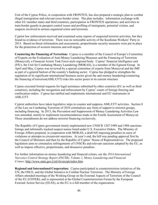 85
Unit of the Cyprus Police, in cooperation with FRONTEX, has also prepared a strategic plan to combat
illegal immigration and relevant cross-border crime. The plan includes: information exchange with
other EU member states and third countries; participation in FRONTEX operations; and activities to
train border guards in passport control issues and profiling of immigrants, potential victims, and
suspects involved in serious organized crime and terrorism.
Cypriot law enforcement received and examined some reports of suspected terrorist activities, but they
found no evidence of terrorism. There was no noticeable activity of the Kurdistan Workers’ Party in
2013. Based on threat information and assessments, proportionate security measures were put in place
for the protection of western interests and soft targets.
Countering the Financing of Terrorism: Cyprus is a member of the Council of Europe’s Committee
of Experts on the Evaluation of Anti-Money Laundering Measures and the Financing of Terrorism
(Moneyval), a Financial Action Task Force-style regional body. Cyprus’ financial intelligence unit
(FIU), the Unit for Combating Money Laundering (MOKAS), is a member of the Egmont Group. In
April and May, Cyprus was reviewed by a special committee of experts from Moneyval and the IMF
as part of a general bailout of the country’s banking sector. Cyprus has pledged to strengthen the
regulation of its significant international business sector given the anti-money laundering/countering
the financing of terrorism(AML/CFT) risks this sector poses in its current structure.
Cyprus executed formal requests for legal assistance submitted by other countries (EU as well as third
countries), including the recognition and enforcement by Cyprus’ courts of foreign freezing and
confiscation orders. Cyprus has ratified and implements international and EU instruments in
AML/CFT.
Cypriot authorities have taken legislative steps to counter and suppress AML/CFT activities. Section 8
of the Law on Combating Terrorism of 2010 criminalizes any form of support to terrorist groups,
including financing. In 2013, the Prevention and Suppression of Money Laundering Activities Law
was amended, mainly to implement recommendations made in the Fourth Assessment of Moneyval.
Those amendments do not address terrorist financing exclusively.
The Republic of Cyprus government timely implemented new UNSCR 1267/1989 and 1988 sanctions
listings and informally tracked suspect names listed under U.S. Executive Orders. The Ministry of
Foreign Affairs prepared, in cooperation with MOKAS, a draft bill imposing penalties in cases of
violations or attempts to circumvent sanctions. At year’s end, the bill was pending approval first by
the Council of Ministers and then by the Republic of Cyprus’ House of Representatives. The proposed
legislation aims to criminalize infringements of UNSCRs and relevant sanctions adopted by the EU, as
well as impose effective, proportionate, and dissuasive penalties.
For further information on money laundering and financial crimes, see the 2014 International
Narcotics Control Strategy Report (INCSR), Volume 2, Money Laundering and Financial
Crimes: http://www.state.gov/j/inl/rls/nrcrpt/index.htm.
Regional and International Cooperation: Cyprus participated in counterterrorism initiatives of the
UN, the OSCE, and the Global Initiative to Combat Nuclear Terrorism. The Ministry of Foreign
Affairs attended meetings of the Working Group on the External Aspects of Terrorism of the Council
of the EU (COTER), and is represented at the Global Counterterrorism Forum by the European
External Action Service (EEAS), as the EU is a full member of the organization.
 