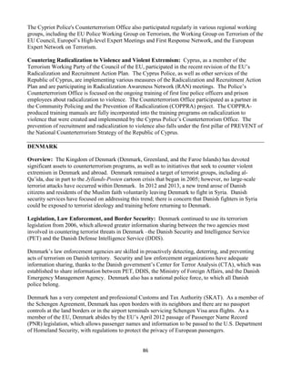 86
The Cypriot Police's Counterterrorism Office also participated regularly in various regional working
groups, including the EU Police Working Group on Terrorism, the Working Group on Terrorism of the
EU Council, Europol’s High-level Expert Meetings and First Response Network, and the European
Expert Network on Terrorism.
Countering Radicalization to Violence and Violent Extremism: Cyprus, as a member of the
Terrorism Working Party of the Council of the EU, participated in the recent revision of the EU’s
Radicalization and Recruitment Action Plan. The Cyprus Police, as well as other services of the
Republic of Cyprus, are implementing various measures of the Radicalization and Recruitment Action
Plan and are participating in Radicalization Awareness Network (RAN) meetings. The Police’s
Counterterrorism Office is focused on the ongoing training of first line police officers and prison
employees about radicalization to violence. The Counterterrorism Office participated as a partner in
the Community Policing and the Prevention of Radicalization (COPPRA) project. The COPPRA-
produced training manuals are fully incorporated into the training programs on radicalization to
violence that were created and implemented by the Cyprus Police’s Counterterrorism Office. The
prevention of recruitment and radicalization to violence also falls under the first pillar of PREVENT of
the National Counterterrorism Strategy of the Republic of Cyprus.
DENMARK
Overview: The Kingdom of Denmark (Denmark, Greenland, and the Faroe Islands) has devoted
significant assets to counterterrorism programs, as well as to initiatives that seek to counter violent
extremism in Denmark and abroad. Denmark remained a target of terrorist groups, including al-
Qa’ida, due in part to the Jyllands-Posten cartoon crisis that began in 2005; however, no large-scale
terrorist attacks have occurred within Denmark. In 2012 and 2013, a new trend arose of Danish
citizens and residents of the Muslim faith voluntarily leaving Denmark to fight in Syria. Danish
security services have focused on addressing this trend; there is concern that Danish fighters in Syria
could be exposed to terrorist ideology and training before returning to Denmark.
Legislation, Law Enforcement, and Border Security: Denmark continued to use its terrorism
legislation from 2006, which allowed greater information sharing between the two agencies most
involved in countering terrorist threats in Denmark –the Danish Security and Intelligence Service
(PET) and the Danish Defense Intelligence Service (DDIS).
Denmark’s law enforcement agencies are skilled in proactively detecting, deterring, and preventing
acts of terrorism on Danish territory. Security and law enforcement organizations have adequate
information sharing, thanks to the Danish government’s Center for Terror Analysis (CTA), which was
established to share information between PET, DDIS, the Ministry of Foreign Affairs, and the Danish
Emergency Management Agency. Denmark also has a national police force, to which all Danish
police belong.
Denmark has a very competent and professional Customs and Tax Authority (SKAT). As a member of
the Schengen Agreement, Denmark has open borders with its neighbors and there are no passport
controls at the land borders or in the airport terminals servicing Schengen Visa area flights. As a
member of the EU, Denmark abides by the EU’s April 2012 passage of Passenger Name Record
(PNR) legislation, which allows passenger names and information to be passed to the U.S. Department
of Homeland Security, with regulations to protect the privacy of European passengers.
 