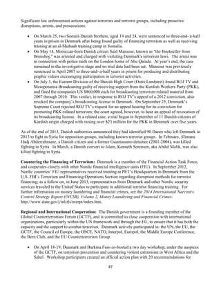 87
Significant law enforcement actions against terrorists and terrorist groups, including proactive
disruptions, arrests, and prosecutions:
 On March 25, two Somali-Danish brothers, aged 19 and 24, were sentenced to three-and- a-half
years in prison in Denmark after being found guilty of financing terrorism as well as receiving
training at an al-Shabaab training camp in Somalia.
 On May 14, Moroccan-born Danish citizen Said Mansour, known as "the Bookseller from
Bronshoj," was arrested and charged with violating Denmark's terrorism laws. The arrest was
in connection with police raids on the London home of Abu Qatada. At year’s end, the case
remained in the investigative stage and no trial date had been set. Mansour was previously
sentenced in April 2007 to three-and- a-half years in prison for producing and distributing
graphic videos encouraging participation in terrorist activities.
 On July 3, the Eastern Division of the Danish High Court (Ostre Landstret) found ROJ TV and
Mesopotamia Broadcasting guilty of receiving support from the Kurdish Workers Party (PKK),
and fined the companies US $860,000 each for broadcasting terrorism-related material from
2007 through 2010. This verdict, in response to ROJ TV’s appeal of a 2012 conviction, also
revoked the company’s broadcasting license in Denmark. On September 25, Denmark’s
Supreme Court rejected ROJ TV’s request for an appeal hearing for its conviction for
promoting PKK-related terrorism; the court agreed, however, to hear an appeal of revocation of
its broadcasting license. In a related case, a trial began in September of 11 Danish citizens of
Kurdish origin charged with raising over $23 million for the PKK in Denmark over five years.
As of the end of 2013, Danish authorities announced they had identified 90 Danes who left Denmark in
2013 to fight in Syria for opposition groups, including known terrorist groups. In February, Slimane
Hadj Abderrahmane, a Danish citizen and a former Guantanamo detainee (2001-2004), was killed
fighting in Syria. In March, a Danish convert to Islam, Kenneth Sorensen, aka Abdul Malik, was also
killed fighting in Syria.
Countering the Financing of Terrorism: Denmark is a member of the Financial Action Task Force,
and cooperates closely with other Nordic financial intelligence units (FIU). In September 2012,
Nordic countries’ FIU representatives received training at PET’s Headquarters in Denmark from the
U.S. FBI’s Terrorism and Financing Operations Section regarding disruption methods for terrorist
financing; as a follow on, in June 2013, representatives from Denmark and other Nordic security
services traveled to the United States to participate in additional terrorist financing training. For
further information on money laundering and financial crimes, see the 2014 International Narcotics
Control Strategy Report (INCSR), Volume 2, Money Laundering and Financial Crimes:
http://www.state.gov/j/inl/rls/nrcrpt/index.htm.
Regional and International Cooperation: The Danish government is a founding member of the
Global Counterterrorism Forum (GCTF), and is committed to close cooperation with international
organizations, particularly within the UN framework and through the EU, to ensure that it has both the
capacity and the support to combat terrorism. Denmark actively participated in: the UN, the EU, the
GCTF, the Council of Europe, the OSCE, NATO, Interpol, Europol, the Middle Europe Conference,
the Bern Club, and the EU Counterterrorism Group.
 On April 18-19, Denmark and Burkina Faso co-hosted a two day workshop, under the auspices
of the GCTF, on terrorism prevention and countering violent extremism in West Africa and the
Sahel. Workshop participants created an official action plan with 20 recommendations for
 