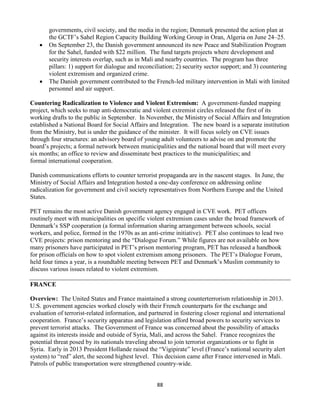 88
governments, civil society, and the media in the region; Denmark presented the action plan at
the GCTF’s Sahel Region Capacity Building Working Group in Oran, Algeria on June 24–25.
 On September 23, the Danish government announced its new Peace and Stabilization Program
for the Sahel, funded with $22 million. The fund targets projects where development and
security interests overlap, such as in Mali and nearby countries. The program has three
pillars: 1) support for dialogue and reconciliation; 2) security sector support; and 3) countering
violent extremism and organized crime.
 The Danish government contributed to the French-led military intervention in Mali with limited
personnel and air support.
Countering Radicalization to Violence and Violent Extremism: A government-funded mapping
project, which seeks to map anti-democratic and violent extremist circles released the first of its
working drafts to the public in September. In November, the Ministry of Social Affairs and Integration
established a National Board for Social Affairs and Integration. The new board is a separate institution
from the Ministry, but is under the guidance of the minister. It will focus solely on CVE issues
through four structures: an advisory board of young adult volunteers to advise on and promote the
board’s projects; a formal network between municipalities and the national board that will meet every
six months; an office to review and disseminate best practices to the municipalities; and
formal international cooperation.
Danish communications efforts to counter terrorist propaganda are in the nascent stages. In June, the
Ministry of Social Affairs and Integration hosted a one-day conference on addressing online
radicalization for government and civil society representatives from Northern Europe and the United
States.
PET remains the most active Danish government agency engaged in CVE work. PET officers
routinely meet with municipalities on specific violent extremism cases under the broad framework of
Denmark’s SSP cooperation (a formal information sharing arrangement between schools, social
workers, and police, formed in the 1970s as an anti-crime initiative). PET also continues to lead two
CVE projects: prison mentoring and the “Dialogue Forum.” While figures are not available on how
many prisoners have participated in PET’s prison mentoring program, PET has released a handbook
for prison officials on how to spot violent extremism among prisoners. The PET’s Dialogue Forum,
held four times a year, is a roundtable meeting between PET and Denmark’s Muslim community to
discuss various issues related to violent extremism.
FRANCE
Overview: The United States and France maintained a strong counterterrorism relationship in 2013.
U.S. government agencies worked closely with their French counterparts for the exchange and
evaluation of terrorist-related information, and partnered in fostering closer regional and international
cooperation. France’s security apparatus and legislation afford broad powers to security services to
prevent terrorist attacks. The Government of France was concerned about the possibility of attacks
against its interests inside and outside of Syria, Mali, and across the Sahel. France recognizes the
potential threat posed by its nationals traveling abroad to join terrorist organizations or to fight in
Syria. Early in 2013 President Hollande raised the “Vigipirate” level (France’s national security alert
system) to “red” alert, the second highest level. This decision came after France intervened in Mali.
Patrols of public transportation were strengthened country-wide.
 