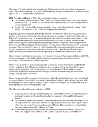 89
The return of French nationals who joined groups fighting in the civil war in Syria is an increasing
threat. There were reportedly 184 French nationals fighting among violent Islamist extremist groups in
Syria in 2013; 14 were killed in combat there.
2013 Terrorist Incidents: In 2013, there were attacks related to terrorism:
 On January 9, in Western Paris, Ömer Güney, a 30-year-old ethnic Kurd, killed three Kurdish
women activists. On January 21, the French police arrested Güney, and have since held him in
solitary confinement.
 On May 26, 22-year-old Frenchman Alexandre Daussy stabbed and critically injured French
soldier Cedric Cordiez at the La Défense shopping district in Paris.
Legislation, Law Enforcement, and Border Security: In December 2012, the French government
adopted counterterrorism legislation that allows authorities to prosecute French citizens who return to
France after committing an act of terrorism abroad, or after training in terrorist camps (notably in the
Afghanistan-Pakistan region) with the intention of returning to France to commit terrorist attacks.
France passed legislation expanding the scope of the government’s domestic surveillance powers in
December, which has raised data privacy concerns by some groups. This legislation, while expanding
the scope of the government’s powers to collect data from electronic communications on national
security grounds to include counter-espionage activities, is not expected to significantly change
France’s already advanced law enforcement capacity or its cooperation with the United States.
France’s main counterterrorism apparatus is its Direction Centrale du Renseignement Interieur (DCRI),
which was founded in 2008 and is tasked with counter-espionage, counterterrorism, and the
surveillance of potential threats on French territory.
France works diligently to maintain strong border security and implements national and EU border
security legislation. Paris’ Charles de Gaulle and Orly airports as well as the Marseille-Provence
airport use the Automated Fast Track Crossing at External Borders (PARAFE) system, which,
combined with biometric authentication technology, simplifies border crossing and results in an
average crossing time of 20 seconds.
France has a system of non-jury courts for terrorism trials and a broad definition of what is considered
a terrorist offense – the so-called “association of wrongdoers” offense – which allows it to cast a wide
net and imprison a broad range of suspects. Under French law, foreigners can be deported if they are
believed to pose a serious threat to public order.
The following high profile arrests took place in 2013:
 In January, France deported three foreign Imams. Interior Minister Valls justified the action as
an attempt to deport any foreign born preacher who stressed “…the need to fight against
France.”
 On February 5, French police arrested four suspected Islamist militants near Paris as part of an
investigation into the recruitment of al-Qa’ida fighters from France to the Sahel region. Three
of the men are Franco-Congolese and one man is Malian. The investigation revealed that the
men were planning to conduct sabotage in France.
 In late February, French police arrested three Chechens suspected of terrorist activity near
Paris. The suspects were identified as Ali Dokaev, Elsy Issakov, and Mourad Idrissov.
 