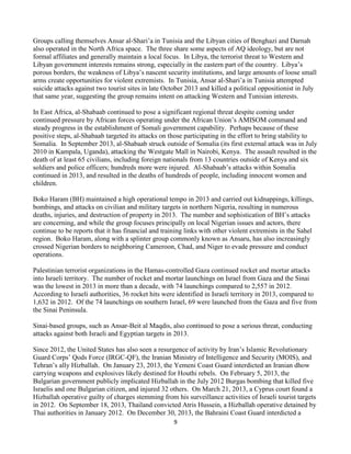 9
Groups calling themselves Ansar al-Shari’a in Tunisia and the Libyan cities of Benghazi and Darnah
also operated in the North Africa space. The three share some aspects of AQ ideology, but are not
formal affiliates and generally maintain a local focus. In Libya, the terrorist threat to Western and
Libyan government interests remains strong, especially in the eastern part of the country. Libya’s
porous borders, the weakness of Libya’s nascent security institutions, and large amounts of loose small
arms create opportunities for violent extremists. In Tunisia, Ansar al-Shari’a in Tunisia attempted
suicide attacks against two tourist sites in late October 2013 and killed a political oppositionist in July
that same year, suggesting the group remains intent on attacking Western and Tunisian interests.
In East Africa, al-Shabaab continued to pose a significant regional threat despite coming under
continued pressure by African forces operating under the African Union’s AMISOM command and
steady progress in the establishment of Somali government capability. Perhaps because of these
positive steps, al-Shabaab targeted its attacks on those participating in the effort to bring stability to
Somalia. In September 2013, al-Shabaab struck outside of Somalia (its first external attack was in July
2010 in Kampala, Uganda), attacking the Westgate Mall in Nairobi, Kenya. The assault resulted in the
death of at least 65 civilians, including foreign nationals from 13 countries outside of Kenya and six
soldiers and police officers; hundreds more were injured. Al-Shabaab’s attacks within Somalia
continued in 2013, and resulted in the deaths of hundreds of people, including innocent women and
children.
Boko Haram (BH) maintained a high operational tempo in 2013 and carried out kidnappings, killings,
bombings, and attacks on civilian and military targets in northern Nigeria, resulting in numerous
deaths, injuries, and destruction of property in 2013. The number and sophistication of BH’s attacks
are concerning, and while the group focuses principally on local Nigerian issues and actors, there
continue to be reports that it has financial and training links with other violent extremists in the Sahel
region. Boko Haram, along with a splinter group commonly known as Ansaru, has also increasingly
crossed Nigerian borders to neighboring Cameroon, Chad, and Niger to evade pressure and conduct
operations.
Palestinian terrorist organizations in the Hamas-controlled Gaza continued rocket and mortar attacks
into Israeli territory. The number of rocket and mortar launchings on Israel from Gaza and the Sinai
was the lowest in 2013 in more than a decade, with 74 launchings compared to 2,557 in 2012.
According to Israeli authorities, 36 rocket hits were identified in Israeli territory in 2013, compared to
1,632 in 2012. Of the 74 launchings on southern Israel, 69 were launched from the Gaza and five from
the Sinai Peninsula.
Sinai-based groups, such as Ansar-Beit al Maqdis, also continued to pose a serious threat, conducting
attacks against both Israeli and Egyptian targets in 2013.
Since 2012, the United States has also seen a resurgence of activity by Iran’s Islamic Revolutionary
Guard Corps’ Qods Force (IRGC-QF), the Iranian Ministry of Intelligence and Security (MOIS), and
Tehran’s ally Hizballah. On January 23, 2013, the Yemeni Coast Guard interdicted an Iranian dhow
carrying weapons and explosives likely destined for Houthi rebels. On February 5, 2013, the
Bulgarian government publicly implicated Hizballah in the July 2012 Burgas bombing that killed five
Israelis and one Bulgarian citizen, and injured 32 others. On March 21, 2013, a Cyprus court found a
Hizballah operative guilty of charges stemming from his surveillance activities of Israeli tourist targets
in 2012. On September 18, 2013, Thailand convicted Atris Hussein, a Hizballah operative detained by
Thai authorities in January 2012. On December 30, 2013, the Bahraini Coast Guard interdicted a
 