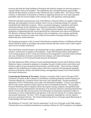 92
terrorism and made the illegal handling of biological and chemical weapons for terrorism purposes a
criminal offense with severe penalties. The amendments also criminalized attacks against public
officials and their families in relation to their official activities in public office. The crimes of theft,
extortion, or falsification of documents in relation to supporting terrorist acts were made separately
punishable under the terrorist chapter of the criminal code, with significant criminal penalties.
While the individual counterterrorism units of the Ministry of Internal Affairs are capable of detecting,
deterring, and responding to terrorist incidents, there is not an overarching strategy of a national
coordinated and collaborative response. There is occasional interagency cooperation and limited
information sharing, but the information is restricted to actionable intelligence for immediate
prosecution by tactical or investigative units. The counterterrorism response and investigation
mechanism is fragmented between several specialized law enforcement units and several Ministries.
The Ministry of Internal Affairs has the primacy in the investigations, crisis response, and border
security capacity, but there are other units within the Government of Georgia and the Ministry of
Defense that have similar functions.
The Georgian government’s lack of control of the Russian-occupied territories of Abkhazia and South
Ossetia limited its ability to investigate and counter terrorism and other serious crime in these regions
and to secure its border with Russia.
The United States assisted Georgia in developing border security capabilities through the Department
of State’s Antiterrorism Assistance (ATA) program. Nearly 200 Georgian officers participated in
ATA training programs in 2013, which also focused on the management of terrorism-related incidents
and cases, formulation of national counterterrorism strategies, and improved Georgian
institutionalization of ATA training through instructor development.
The State Department Office of Export Control and Related Border Security and the Defense Threat
Reduction Agency continued its programs to strengthen Georgia’s border security and to detect and
interdict weapons of mass destruction along Georgia’s maritime border. These activities included
support for the establishment of modern export control law consistent with international standards,
provision of all-terrain vehicles and related training, and upgrading Georgian Coast Guard facilities
and coastal infrastructure.
Countering the Financing of Terrorism: Georgia is a member of the Council of Europe (COE)
Committee of Experts on the Evaluation of Anti-Money Laundering Measures and the Financing of
Terrorism (Moneyval), a Financial Action Task Force-style regional body. Georgia amended its
legislation in 2013 to further bring it up-to-date with international standards. Lawyers were added to
the list of the entities required to report suspicious and over threshold transactions. The Georgian
Financial Monitoring Service adopted a decree that requires leasing companies and qualified credit
institutions to ensure implementation and operation of an electronic data base containing identification
details of clients and other relevant persons and information on transactions (operations) subject to
monitoring, as well as implementation and operation of the relevant software for revealing suspicious
and unusual transactions. On July 1, 2013, Georgia temporarily suspended the visa-free regime it
previously maintained with Iran. The Financial Monitoring Service of Georgia signed Memoranda of
Understanding with many countries.
The definitions of “terrorist” and “terrorist organization” in the Law of Georgia on the Fight Against
Terrorism that were considered unsatisfactory according to Moneyval’s 2012 evaluation, were updated
 