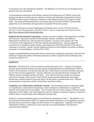 93
to bring them up to the international standards. The definition of a terrorist act was broadened and a
threat of such was criminalized.
A Governmental Commission on the Matters related to the Enforcement of UNSCRs ensured the
freezing of property owned by persons related to terrorism and individuals designated by relevant
UNSCRs in order to prevent financing of terrorist or other illegal activities or its support in other
forms. The Financial Monitoring Service of Georgia, based on relevant UNSCRs, systematically
updated the list of individuals and legal entities associated with terrorist groups.
For further information on money laundering and financial crimes, see the 2014 International
Narcotics Control Strategy Report (INCSR), Volume 2, Money Laundering and Financial Crimes:
http://www.state.gov/j/inl/rls/nrcrpt/index.htm.
Regional and International Cooperation: Georgia is an active member of the Organization of Black
Sea Economic Cooperation and the GUAM (Georgia, Ukraine, Azerbaijan, and Moldova)
Organization for Democracy and Economic Development. Georgia is also a party to the COE
Conventions on the Suppression of Terrorism and the amending protocol. Georgia signed the
convention on “Laundering, Search, Seizure, and Confiscation of the Proceeds from Crime and on
Financing of Terrorism” and the “Second Additional Protocol to the European Convention on Mutual
Assistance in Criminal Matters” with the COE in 2013.
Georgia concluded bilateral antiterrorism and law enforcement cooperation agreements with Israel and
Lithuania, bringing the number of bilateral agreements on police cooperation and combatting crime
Georgia has signed to 22.
GERMANY
Overview: The threat from violent extremism remained elevated in 2013. Germany investigated,
arrested, and prosecuted numerous terrorist suspects and disrupted terrorist-related groups within its
borders with connections to al-Qa’ida (AQ) and other violent Islamist extremists, Kurdish nationalist,
and neo-Nazi terrorist organizations. Security authorities are concerned about the estimated 240
Islamists that have departed Germany for Syria – some with the intention to hand over donations
collected in Germany, others to join violent Islamist extremist groups fighting the Asad regime –
because they could be trained in Syria and return with the intent to commit terrorist acts. Bilateral
counterterrorism cooperation with the United States remained excellent.
Legislation, Law Enforcement, and Border Security: The German government continued to apply
its comprehensive counterterrorism legislation, which criminalizes membership in or support for
domestic and foreign terrorist associations. The Criminal Code also makes a range of terrorism-related
preparatory actions illegal, such as participating in terrorist training or acquiring weapons or explosives
with the intent to commit attacks that endanger the German state.
Germany’s centralized database against visa fraud became operational on June 1. The database is run
by the Federal Administrative Office in Cologne and includes information on visa applicants, sponsors,
and other persons involved in illegal activities relevant to visa applications. Separately, the Federal
Administrative Office is authorized to cross-check the visa warning database with Germany’s
counterterrorism database.
 