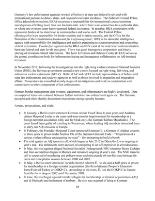 94
Germany’s law enforcement agencies worked effectively at state and federal levels and with
international partners to detect, deter, and respond to terrorist incidents. The Federal Criminal Police
Office (Bundeskriminalamt, BKA) has primary responsibility for international counterterrorism
investigations affecting more than one German state, where there is no connection to a particular state,
or where one or more states have requested federal assistance. In practice, BKA cooperation with
equivalent bodies at the state level is commonplace and works well. The Federal Police
(Bundespolizei) are responsible for border security and aviation security, and the Office for the
Protection of the Constitution (Bundesamt für Verfassungschutz, BfV) is the domestic intelligence
agency with responsibility for intelligence and analysis pertaining to counterterrorism and countering
violent extremism. Counterpart agencies to the BKA and BfV exist at the state level and coordination
between federal and state levels was good. There was good interagency cooperation and timely
sharing of terrorism-related information. The Joint Terrorism and Defense Center (GTAZ) serves as
the central coordination body for information sharing and interagency collaboration on AQ-inspired
terrorism.
In November 2012, following the investigations into the right wing violent extremist National Socialist
Union (NSU), the German government created a new center focused on right-wing, left-wing, and
nationalist violent extremism (GETZ). Both GTAZ and GETZ include representatives of federal and
state law enforcement and security agencies as well as those involved in migration and integration
affairs. Prosecutors are consulted at early stages of investigations and work in coordination with
counterparts in other components of law enforcement.
German border management data systems, equipment, and infrastructure are highly developed. Data
on suspected terrorists is shared between federal and state law enforcement agencies. The German
passport and other identity documents incorporate strong security features.
Arrests, prosecutions, and trials:
 In January, a Berlin court sentenced German citizen Yusuf Ocak to nine years and Austrian
citizen Maqsood Lodin to six years-and-nine-months imprisonment for membership in a
foreign terrorist association (AQ, and for Ocak only, the German Taliban Mujahedin). The
court found them guilty of traveling to Waziristan, where leading AQ members instructed them
to carry out AQ's mission in Europe.
 In February, the Frankfurt Regional Court sentenced Keramat G., a German of Afghan descent,
to three years in prison under Section 89a of the German Criminal Code – “Preparation of a
serious violent offense endangering the state” – for attempting to build a bomb.
 The trial against an AQ terrorist cell, which began in July 2012 in Düsseldorf, was ongoing at
year’s end. The defendants were accused of conspiring to set off explosives in crowded areas.
 In May, the trial against alleged National Socialist Underground (NSU) member Beate Zschäpe
and four accomplices began in Munich and remained ongoing at year’s end. The NSU terrorist
cell is suspected of murdering one policewoman and nine people of non-German heritage for
racist and xenophobic reasons between 2000 and 2007.
 In May, a Berlin court sentenced Turkish citizen Gülaferit Ü. to six-and-a-half years in prison
for membership in a foreign terrorist organization (the Revolutionary People’s Liberation
Party/Front of Turkey or DHKP-C). According to the court, Ü. led the DHKP-C in Europe
from Berlin in August 2002 until November 2003.
 In June, the trial began against Emrah Erdogan for membership in terrorist organizations (AQ
and al-Shabaab) and incitement of robbery. He also was accused of lying to German
 